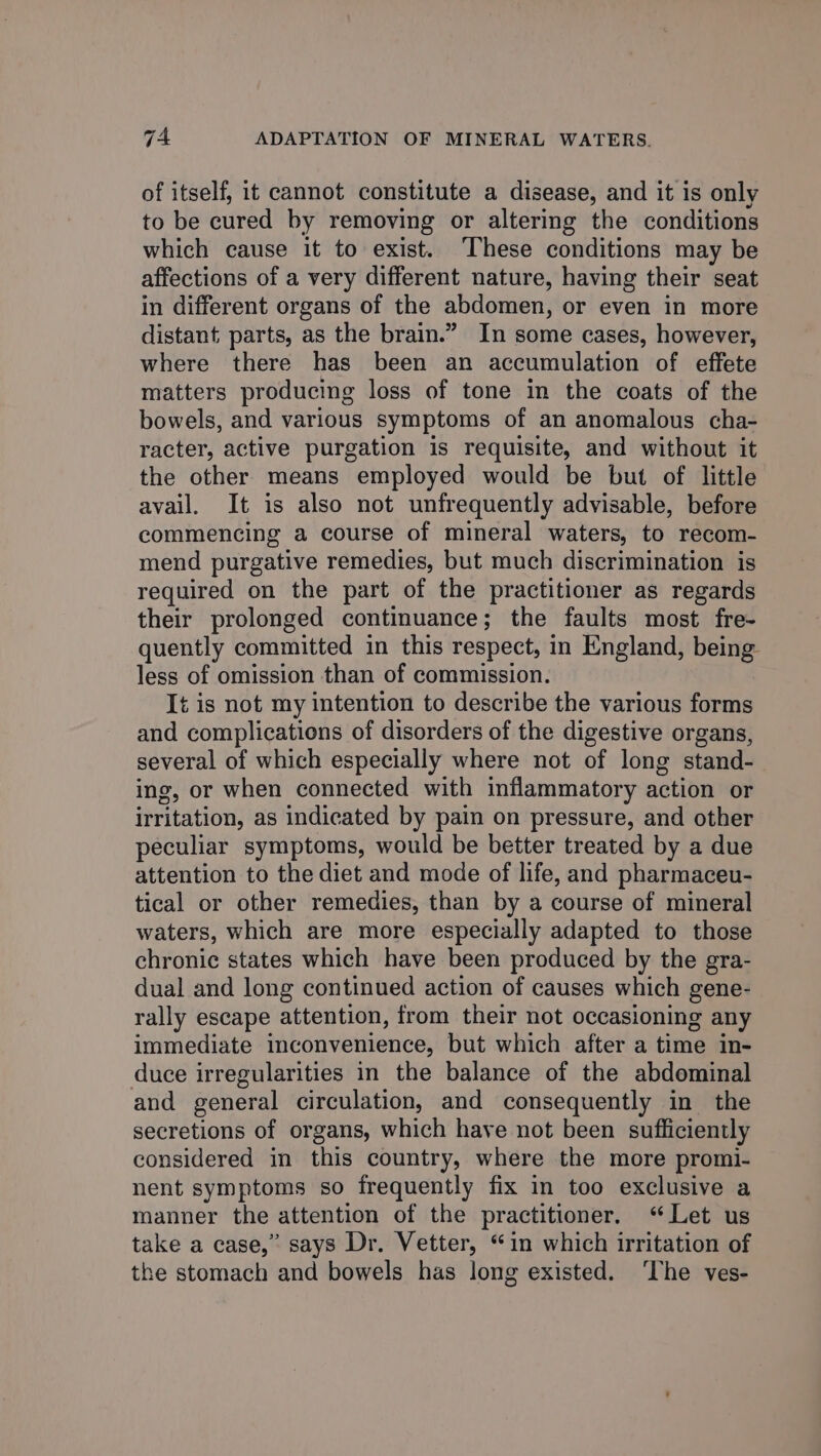 of itself, it cannot constitute a disease, and it is only to be cured by removing or altering the conditions which cause it to exist. These conditions may be affections of a very different nature, having their seat in different organs of the abdomen, or even in more distant parts, as the brain.” In some cases, however, where there has been an accumulation of effete matters producing loss of tone in the coats of the bowels, and various symptoms of an anomalous cha- racter, active purgation is requisite, and without it the other means employed would be but of little avail. It is also not unfrequently advisable, before commencing a course of mineral waters, to recom- mend purgative remedies, but much discrimination is required on the part of the practitioner as regards their prolonged continuance; the faults most fre- quently committed in this respect, in England, being less of omission than of commission. It is not my intention to describe the various forms and complications of disorders of the digestive organs, several of which especially where not of long stand- ing, or when connected with inflammatory action or irritation, as indicated by pain on pressure, and other peculiar symptoms, would be better treated by a due attention to the diet and mode of life, and pharmaceu- tical or other remedies, than by a course of mineral waters, which are more especially adapted to those chronic states which have been produced by the gra- dual and long continued action of causes which gene- rally escape attention, from their not occasioning any immediate inconvenience, but which after a time in- duce irregularities in the balance of the abdominal and general circulation, and consequently in the secretions of organs, which have not been sufficiently considered in this country, where the more promi- nent symptoms so frequently fix in too exclusive a manner the attention of the practitioner. “Let us take a case,” says Dr. Vetter, “in which irritation of the stomach and bowels has long existed. ‘The ves-