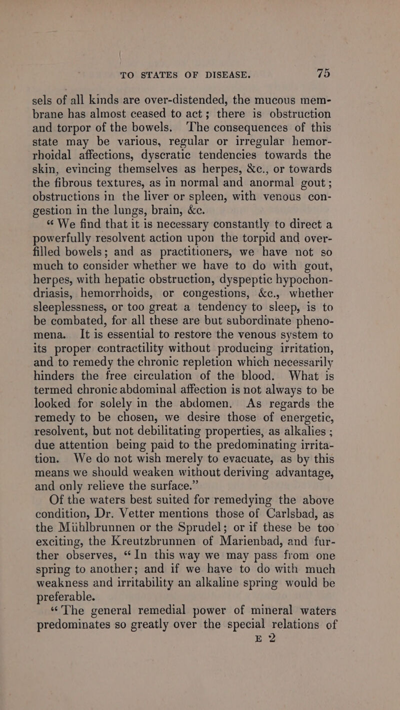 | TO STATES OF DISEASE. 75 sels of all kinds are over-distended, the mucous mem- brane has almost ceased to act; there is obstruction and torpor of the bowels. ‘The consequences of this state may be various, regular or irregular hemor- rhoidal affections, dyscratic tendencies towards the skin, evincing themselves as herpes, &amp;c., or towards the fibrous textures, as in normal and anormal gout; obstructions in the liver or spleen, with venous con- gestion in the lungs, brain, &amp;c. “ We find that it is necessary constantly to direct a powerfully resolvent action upon the torpid and over- filled bowels; and as practitioners, we have not so much to consider whether we have to do with gout, herpes, with hepatic obstruction, dyspeptic hypochon- driasis, hemorrhoids, or congestions, &amp;c., whether sleeplessness, or too great a tendency to sleep, is to be combated, for all these are but subordinate pheno- mena. It is essential to restore the venous system to its proper contractility without producing irritation, and to remedy the chronic repletion which necessarily hinders the free circulation of the blood. What is termed chronic abdominal affection is not always to be looked for solely in the abdomen. As regards the remedy to be chosen, we desire those of energetic, resolvent, but not debilitating properties, as alkalies ; due attention being paid to the predominating irrita- tion. We do not wish merely to evacuate, as by this means we should weaken without deriving advantage, and only relieve the surface.” Of the waters best suited for remedying the above condition, Dr. Vetter mentions those of Carlsbad, as the Mihlbrunnen or the Sprudel; or if these be too exciting, the Kreutzbrunnen of Marienbad, and fur- ther observes, “In this way we may pass from one spring to another; and if we have to do with much weakness and irritability an alkaline spring would be preferable. ‘The general remedial power of mineral waters predominates so greatly over the special relations of E 2