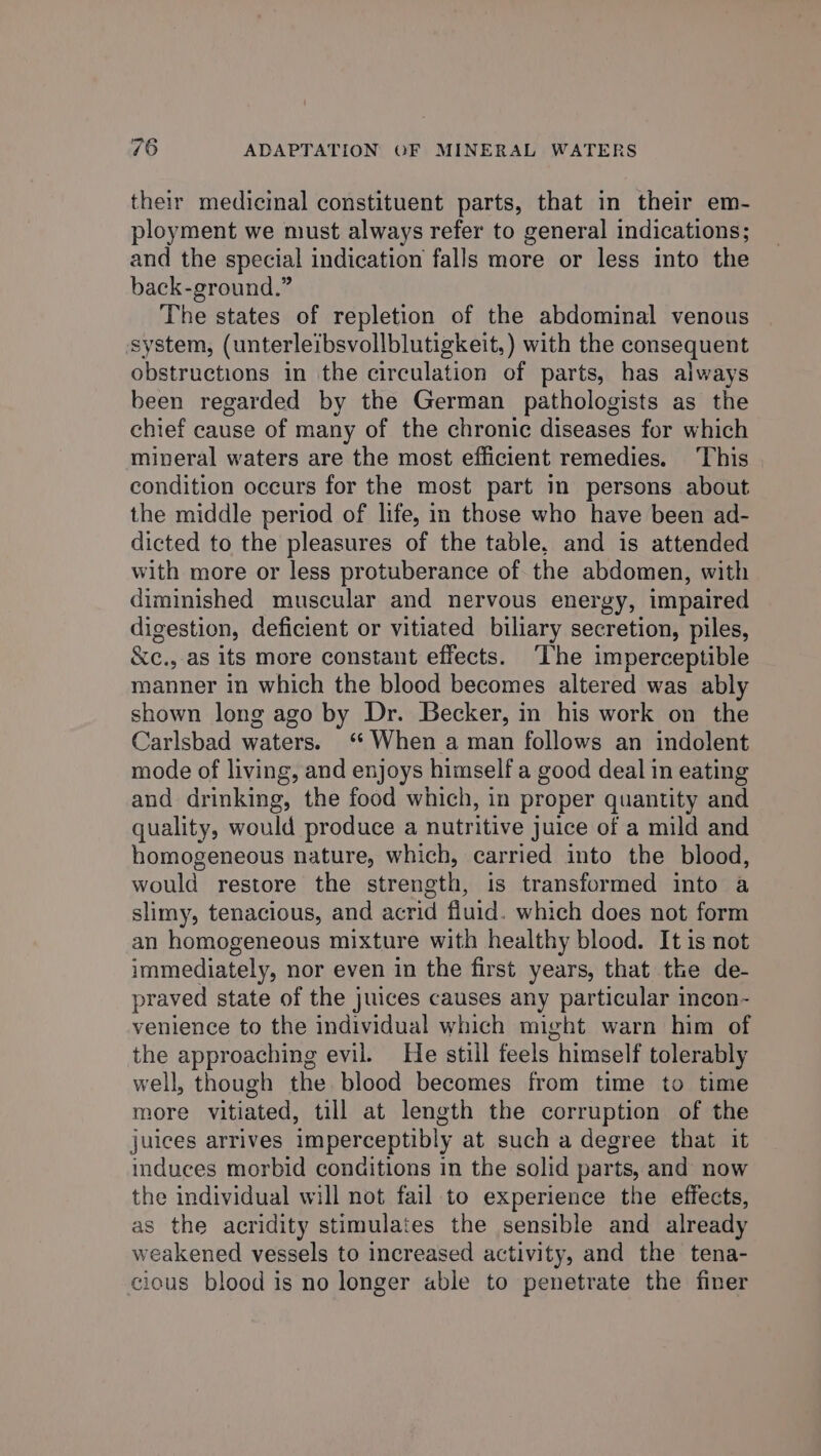 their medicinal constituent parts, that in their em- ployment we must always refer to general indications; and the special indication falls more or less into the back-ground.” The states of repletion of the abdominal venous system, (unterleibsvollblutigkeit,) with the consequent obstructions in the circulation of parts, has always been regarded by the German pathologists as the chief cause of many of the chronic diseases for which mineral waters are the most efficient remedies. This condition occurs for the most part in persons about the middle period of life, in those who have been ad- dicted to the pleasures of the table, and is attended with more or less protuberance of the abdomen, with diminished muscular and nervous energy, impaired digestion, deficient or vitiated biliary secretion, piles, &amp;c., as its more constant effects. ‘The imperceptible manner in which the blood becomes altered was ably shown long ago by Dr. Becker, in his work on the Carlsbad waters. ‘ When a man follows an indolent mode of living, and enjoys himself a good deal in eating and drinking, the food which, in proper quantity and quality, would produce a nutritive juice of a mild and homogeneous nature, which, carried into the blood, would restore the strength, is transformed into a slimy, tenacious, and nena fluid. which does not form an homogeneous mixture with healthy blood. It is not immediately, nor even in the first years, that the de- praved state of the juices causes any particular incon- venience to the individual which might warn him of the approaching evil. He still feels “himself tolerably well, though the blood becomes from time to time more vitiated, till at length the corruption of the juices arrives imperceptibly at such a degree that it induces morbid conditions in the solid parts, and now the individual will not fail to experience the effects, as the acridity stimulates the sensible and already weakened vessels to increased activity, and the tena- cious blood is no longer able to penetrate the finer