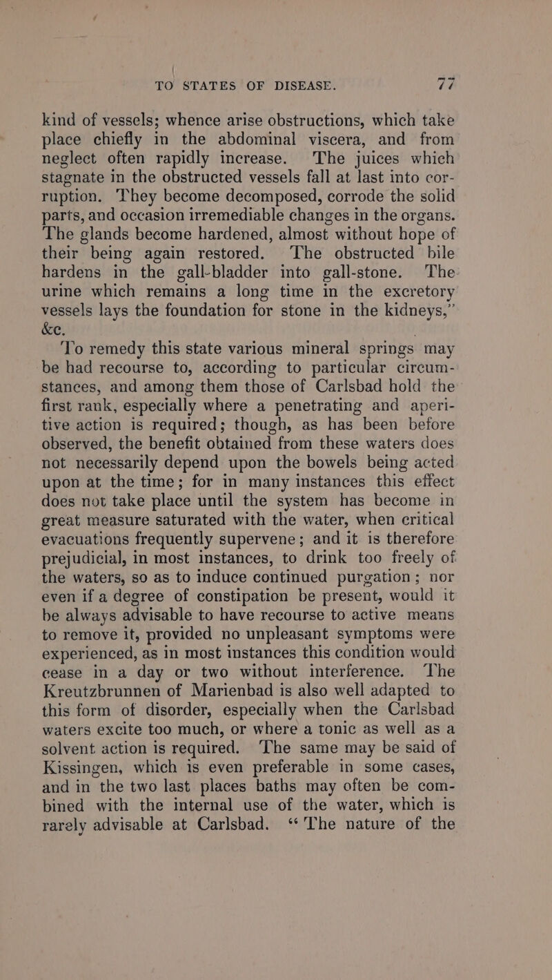 | TO STATES OF DISEASE. Vé kind of vessels; whence arise obstructions, which take place chiefly in the abdominal viscera, and from neglect often rapidly increase. The juices which stagnate in the obstructed vessels fall at last into cor- ruption. They become decomposed, corrode the solid parts, and occasion irremediable changes in the organs. The glands become hardened, almost without hope of their being again restored. The obstructed bile hardens in the gall-bladder into gall-stone. The ure which remains a long time in the excretory vessels lays the foundation for stone in the kidneys,” &amp;e. , To remedy this state various mineral springs may be had recourse to, according to particular circum- stances, and among them those of Carlsbad hold the first rank, especially where a penetrating and aperi- tive action is required; though, as has been before observed, the benefit obtained from these waters does not necessarily depend upon the bowels being acted upon at the time; for in many instances this effect does not take place until the system has become in great measure saturated with the water, when critical evacuations frequently supervene; and it is therefore prejudicial, in most instances, to drink too freely of the waters, so as to induce continued purgation; nor even if a degree of constipation be present, would it be always advisable to have recourse to active means to remove it, provided no unpleasant symptoms were experienced, as in most instances this condition would cease in a day or two without interference. ‘The Kreutzbrunnen of Marienbad is also well adapted to this form of disorder, especially when the Carlsbad waters excite too much, or where a tonic as well as a solvent action is required. ‘The same may be said of Kissingen, which is even preferable in some cases, and in the two last places baths may often be com- bined with the internal use of the water, which is rarely advisable at Carlsbad. ‘‘’The nature of the