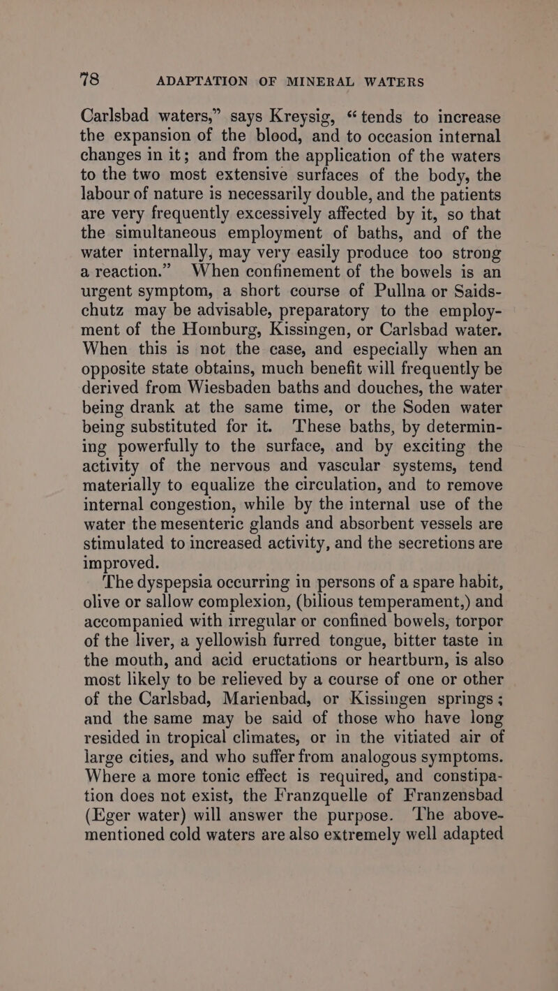Carlsbad waters,” says Kreysig, ‘tends to increase the expansion of the blood, and to occasion internal changes in it; and from the application of the waters to the two most extensive surfaces of the body, the labour of nature is necessarily double, and the patients are very frequently excessively affected by it, so that the simultaneous employment of baths, and of the water internally, may very easily produce too strong a reaction.” When confinement of the bowels is an urgent symptom, a short course of Pullna or Saids- chutz may be advisable, preparatory to the employ- ment of the Homburg, Kissingen, or Carlsbad water. When this is not the case, and especially when an opposite state obtains, much benefit will frequently be derived from Wiesbaden baths and douches, the water being drank at the same time, or the Soden water being substituted for it. These baths, by determin- ing powerfully to the surface, and by exciting the activity of the nervous and vascular systems, tend materially to equalize the circulation, and to remove internal congestion, while by the internal use of the water the mesenteric glands and absorbent vessels are stimulated to increased activity, and the secretions are improved. The dyspepsia occurring in persons of a spare habit, olive or sallow complexion, (bilious temperament,) and accompanied with irregular or confined bowels, torpor of the liver, a yellowish furred tongue, bitter taste in the mouth, and acid eructations or heartburn, is also most likely to be relieved by a course of one or other of the Carlsbad, Marienbad, or Kissingen springs ; and the same may be said of those who have long resided in tropical climates, or in the vitiated air of large cities, and who suffer from analogous symptoms. Where a more tonic effect is required, and constipa- tion does not exist, the Franzquelle of Franzensbad (Eger water) will answer the purpose. ‘The above- mentioned cold waters are also extremely well adapted