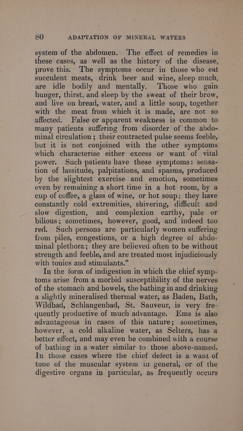 system of the abdomen. The effect of remedies in these cases, as well as the history of the disease, prove this. The symptoms occur in those who eat succulent meats, drink beer and wine, sleep much, are idle bodily and mentally. Those who gain hunger, thirst, and sleep by the sweat of their brow, and live on bread, water, and a little soup, together with the meat from which it is made, are not so affected. False or apparent weakness is common to many patients sufferig from disorder of the abdo- minal circulation ; their contracted pulse seems feeble, but it is not conjoined with the other symptoms which characterise either excess or want of vital power. Such patients have these symptoms: sensa- tion of lassitude, palpitations, and spasms, produced by the slightest exercise and emotion, sometimes even by remaining a short time in a hot room, by a cup of coffee, a glass of wine, or hot soup; they have constantly cold extremities, shivering, difficult and: slow digestion, and complexion earthy, pale or bilious; sometimes, however, good, and indeed too red. Such persons are particularly women suffering from piles, congestions, or a high degree of abdo- minal plethora; they are believed often to be without strength and feeble, and are treated most injudiciously with tonics and stimulants.” In the form of indigestion in which the chief symp- toms arise from a morbid susceptibility of the nerves of the stomach and bowels, the bathing in and drinking a slightly mineralised thermal water, as Baden, Bath, Wildbad, Schlangenbad, St. Sauveur, is very fre- quently productive of much advantage. Ems is also advantageous in cases of this nature; sometimes, however, a cold alkaline water, as Selters, has a better effect, and may even be combined with a course of bathing in a water similar to those above-named. In those cases where the chief defect is a want of tone of the muscular system in general, or of the digestive organs in particular, as frequently occurs