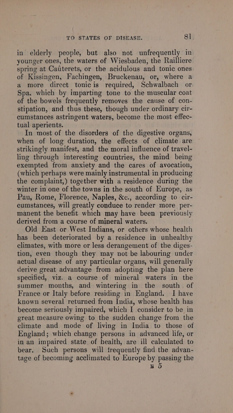 in elderly people, but also not unfrequently in younger ones, the waters of Wiesbaden, the Railliere spring at Caaterets, or the acidulous and tonic ones of Kissingen, Fachingen, Bruckenau, or, where a a more direct tonicis required, Schwalbach or Spa, which by imparting tone to the muscular coat of the bowels frequently removes the cause of con- stipation, and thus these, though under ordinary cir- cumstances astringent waters, become the most effec- tual aperients. In most of the disorders of the digestive organs, when of long duration, the effects of climate are strikingly manifest, and the moral influence of travel- ling through interesting countries, the mind being exempted from anxiety and the cares of avocation, (which perhaps were mainly instrumental in producing the complaint,) together with a residence during the - winter in one of the towns in the south of Europe, as Pau, Rome, Florence, Naples, &amp;c., according to cir- cumstances, will greatly conduce to render more _per- manent the benefit which may have been previously derived from a course of mineral waters. Old East or West Indians, or others whose health has been deteriorated by a residence in unhealthy climates, with more or less derangement of the diges- tion, even though they may not be labouring under actual] disease of any particular organs, will generally derive great advantage from adopting the plan here specified, viz. a course of mineral waters in the summer months, and wintering in the south. of France or Italy before residing in England. I have known several returned from India, whose health has become seriously impaired, which I consider to be in great measure owing to the sudden change from the climate and mode of living in India to those of England; which change persons in advanced life, or in an impaired state. of health, are ill calculated to bear. Such persons will frequently find the advan- tage of becoming acclimated to Europe by passing the BO