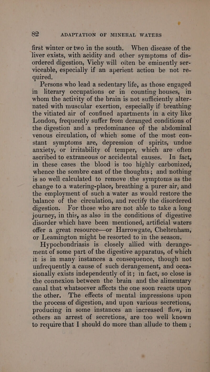 first winter or two in the south. When disease of the liver exists, with acidity and other symptoms of dis- ordered digestion, Vichy will often be eminently ser- viceable, especially if an aperient action be not re- quired. Persons who lead a sedentary life, as those engaged in literary occupations or in counting houses, in whom the activity of the brain is not sufficiently alter- nated with muscular exertion, especially if breathing the vitiated air of confined apartments in a city like London, frequently suffer from deranged conditions of the digestion and a predominance of the abdominal venous circulation, of which some of the most con- stant symptoms are, depression of spirits, undue anxiety, or irritability of temper, which are often ascribed to extraneous or accidental causes. In fact, in these cases the blood is too highly carbonized, whence the sombre cast of the thoughts; and nothing is so well calculated to remove the symptoms as the change to a watering-place, breathing a purer air, and the employment of such a water as would restore the balance of the circulation, and rectify the disordered digestion. Jor those who are not able to take a long journey, in this, as also in the conditions of digestive disorder which have been mentioned, artificial waters offer a great resource—or Harrowgate, Cheltenham, or Leamington might be resorted to in the season. Hypochondriasis is closely allied with derange- ment of some part of the digestive apparatus, of which it is in many instances a consequence, though not unfrequently a cause of such derangement, and occa- sionally exists independently of it; in fact, so close is the connexion between the brain and the alimentary canal that whatsoever affects the one soon reacts upon the other. The effects of mental impressions upon the process of digestion, and upon various secretions, producing in some instances an increased flow, in others an arrest of secretions, are too well known to require that I should do more than allude to them ;