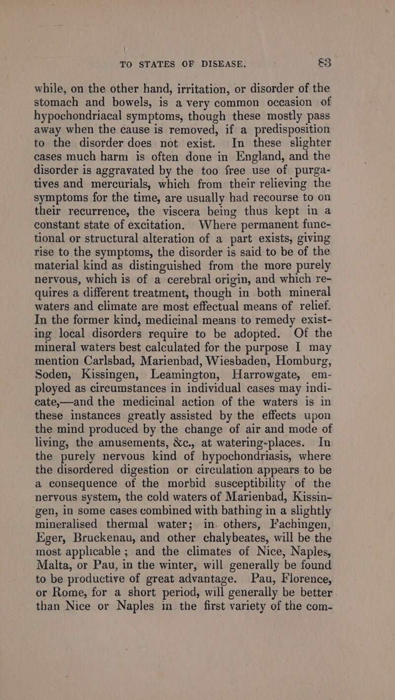 while, on the other hand, irritation, or disorder of the stomach and bowels, is a very common occasion of hypochondriacal symptoms, though these mostly pass away when the cause is removed, if a predisposition to the disorder does not exist. In these slighter cases much harm is often done in England, and the disorder is aggravated by the too free use of purga- tives and mercurials, which from their relieving the symptoms for the time, are usually had recourse to on their recurrence, the viscera being thus kept in a constant state of excitation. Where permanent func- tional or structural alteration of a part exists, giving rise to the symptoms, the disorder is said to be of the material kind as distinguished from the more purely nervous, which is of a cerebral origin, and which re- quires a different treatment, though in both mineral waters and climate are most effectual means of relief. In the former kind, medicinal means to remedy exist- ing local disorders require to be adopted. Of the mineral waters best calculated for the purpose J may mention Carlsbad, Marienbad, Wiesbaden, Homburg, Soden, Kissingen, Leamington, Harrowgate, em- ployed as circumstances in individual cases may indi- cate,—and the medicinal action of the waters is in these instances greatly assisted by the effects upon the mind produced by the change of air and mode of living, the amusements, &c., at watering-places. In the purely nervous kind of hypochondriasis, where the disordered digestion or circulation appears to be a consequence of the morbid susceptibility of the nervous system, the cold waters of Marienbad, Kissin- gen, in some cases combined with bathing in a slightly mineralised thermal water; in. others, Fachingen, Eger, Bruckenau, and other chalybeates, will be the most applicable ; and the climates of Nice, Naples, Malta, or Pau, in the winter, will generally be found to be productive of great advantage. Pau, Florence, or Rome, for a short period, will generally be better than Nice or Naples in the first variety of the com-