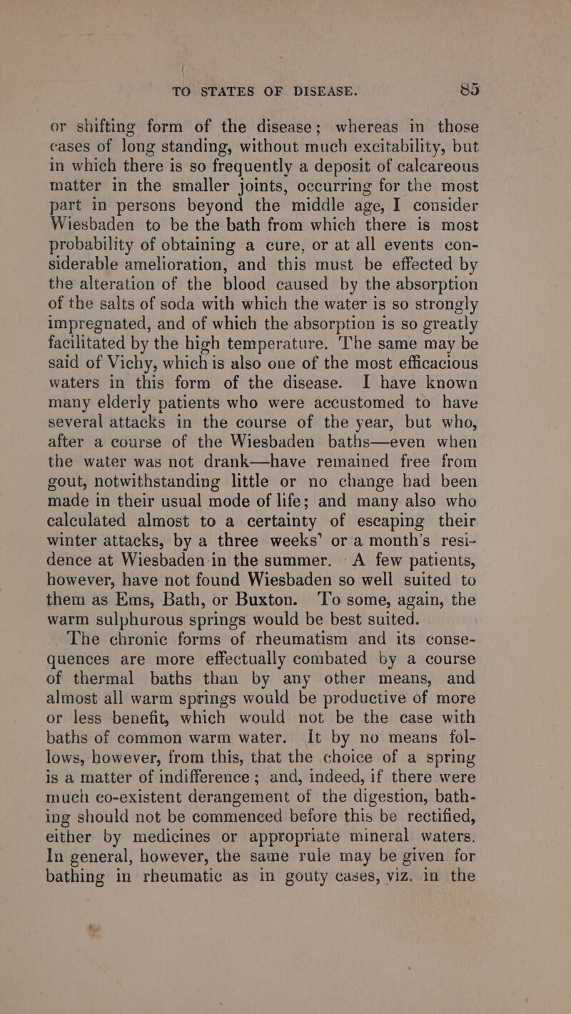 { TO STATES OF DISEASE. 85 or shifting form of the disease; whereas in those cases of long standing, without much excitability, but in which there is so frequently a deposit of calcareous matter in the smaller joints, occurring for the most part in persons beyond the middle age, I consider Wiesbaden to be the bath from which there is most probability of obtaining a cure, or at all events con- siderable amelioration, and this must be effected by the alteration of the blood caused by the absorption of the salts of soda with which the water is so strongly impregnated, and of which the absorption is so greatly facilitated by the high temperature. The same may be said of Vichy, whichis also one of the most efficacious waters in this form of the disease. I have known many elderly patients who were accustomed to have several attacks in the course of the year, but who, after a course of the Wiesbaden baths—even when the water was not drank—have remained free from gout, notwithstanding little or no change had been made in their usual mode of life; and many also who calculated almost to a certainty of escaping their winter attacks, by a three weeks’ or a month's resi- dence at Wiesbaden in the summer. A few patients, however, have not found Wiesbaden so well suited to them as Ems, Bath, or Buxton. ‘To some, again, the warm sulphurous springs would be best suited. The chronic forms of rheumatism and its conse- quences are more effectually combated by a course of thermal baths than by any other means, and almost all warm springs would be productive of more or less benefit, which would not be the case with baths of common warm water. It by no means fol- lows, however, from this, that the choice of a spring is a matter of indifference ; and, indeed, if there were much co-existent derangement of the digestion, bath- ing should not be commenced before this be rectified, either by medicines or appropriate mineral waters. In general, however, the same rule may be given for bathing in rheumatic as in gouty cases, viz. in the