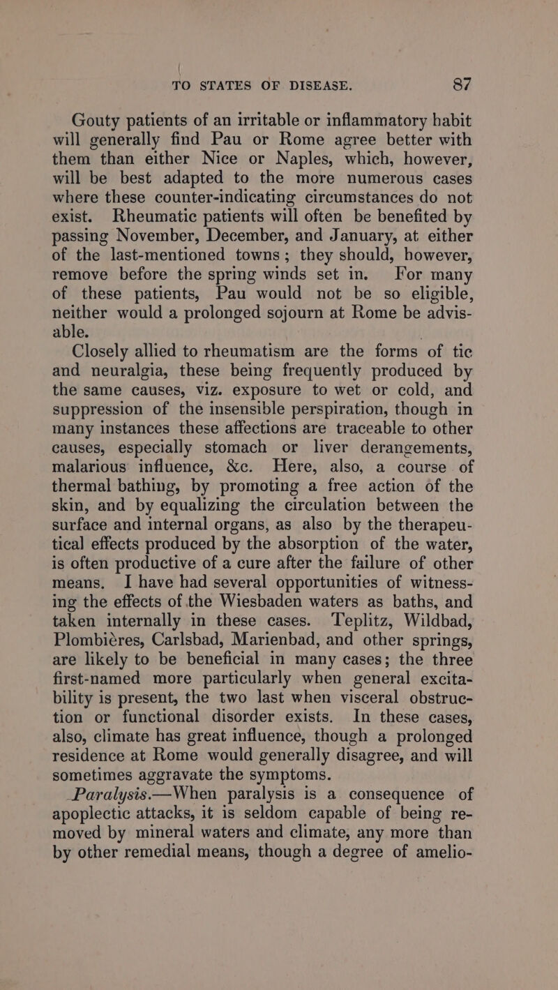 Gouty patients of an irritable or inflammatory habit will generally find Pau or Rome agree better with them than either Nice or Naples, which, however, will be best adapted to the more numerous cases where these counter-indicating circumstances do not exist. Rheumatic patients will often be benefited by passing November, December, and January, at. either of the last-mentioned towns; they should, however, remove before the spring winds set in. For many of these patients, Pau would not be so eligible, neither would a prolonged sojourn at Rome be advis- able. Closely allied to rheumatism are the forms of tic and neuralgia, these being frequently produced by the same causes, viz. exposure to wet or cold, and suppression of the insensible perspiration, though in many instances these affections are traceable to other causes, especially stomach or liver derangements, malarious influence, &amp;c. Here, also, a course. of thermal bathing, by promoting a free action of the skin, and by equalizing the circulation between the surface and internal organs, as also by the therapeu- tical effects produced by the absorption of the water, is often productive of a cure after the failure of other means, I have had several opportunities of witness- ing the effects of the Wiesbaden waters as baths, and taken internally in these cases. ‘Teplitz, Wildbad, Plombicres, Carlsbad, Marienbad, and other springs, are likely to be beneficial in many cases; the three first-named more particularly when general excita- bility is present, the two last when visceral obstruc- tion or functional disorder exists. In these cases, also, climate has great influence, though a prolonged residence at Rome would generally disagree, and will sometimes aggravate the symptoms. _Paralysis——When paralysis is a consequence of apoplectic attacks, it is seldom capable of being re- moved by mineral waters and climate, any more than by other remedial means, though a degree of amelio-