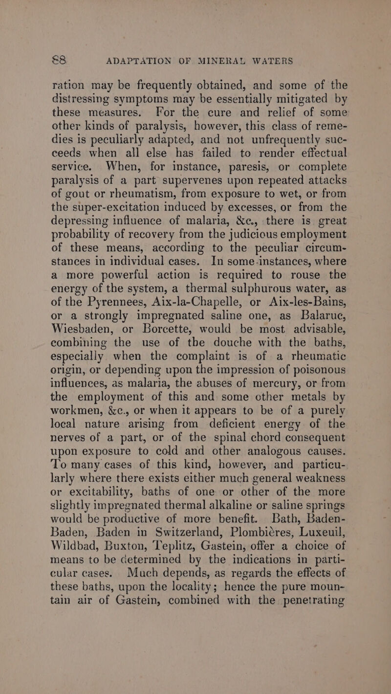ration may be frequently obtained, and some of the distressing symptoms may be essentially mitigated by these measures. For the cure and relief of some other kinds of paralysis, however, this class of reme- dies is peculiarly adapted, and not unfrequently suc- ceeds when all else has failed to render effectual service. When, for instance, paresis, or complete paralysis of a part supervenes upon repeated attacks of gout or rheumatism, from exposure to wet, or from the super-excitation induced by excesses, or from the depressing influence of malaria, &amp;c., there is great probability of recovery from the judicious employment of these means, according to the peculiar circum- stances in individual cases. In some.-instances, where a more powerful action is required to rouse the energy of the system, a thermal sulphurous water, as of the Pyrennees, Aix-la-Chapelle, or Aix-les-Bains, or a strongly impregnated saline one, as Balaruc, Wiesbaden, or Borcette, would be most advisable, combining the use of the douche with the baths, especially when the complaint is of a rheumatic origin, or depending upon the impression of poisonous influences, as malaria, the abuses of mercury, or from the employment of this and some other metals by workmen, &amp;c., or when it appears to be of a purely local nature arising from deficient energy of the nerves of a part, or of the spinal chord consequent upon exposure to cold and other analogous causes. To many cases of this kind, however, and particu- larly where there exists either much general weakness or excitability, baths of one or other of the more slightly impregnated thermal alkaline or saline springs would be preductive of more benefit. Bath, Baden- Baden, Baden in Switzerland, Plombiéres, Luxeuil, Wildbad, Buxton, Teplitz, Gastein, offer a choice of means to be determined by the indications in parti- cular cases. Much depends, as regards the effects of these baths, upon the locality; hence the pure moun- tain air of Gastein, combined with the penetrating