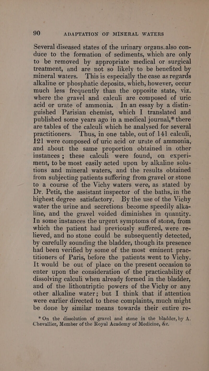 Several diseased states of the urinary organs.also con- duce to the formation of sediments, which are only to be removed by appropriate medical or surgical treatment, and are not so likely to be benefited by mineral waters. ‘This is especially the case as regards alkaline or phosphatic deposits, which, however, occur much less frequently than the opposite state, viz. where the gravel and calculi are composed of uric acid or urate of ammonia. In an essay by a distin- guished Parisian chemist, which I translated and published some years ago in a medical journal,* there are tables of the calculi which he analysed for several practitioners. Thus, in one table, out of 141 calculi, 121 were composed of uric acid or urate of ammonia, and about the same proportion obtained in other instances ; these calculi were found, on experi- ment, to be most easily acted upon by alkaline solu- tions and mineral waters, and the results obtained from subjecting patients suffering from gravel or stone to a course of the Vichy waters were, as stated by Dr. Petit, the assistant inspector of the baths, in the highest degree satisfactory. By the use of the Vichy water the urine and secretions become speedily alka- line, and the gravel voided diminishes in quantity. In some instances the urgent symptoms of stone, from which the patient had previously suffered, were re- lieved, and no stone could be subsequently detected, by carefully sounding the bladder, though its presence had been verified by some of the most eminent prac- titioners of Paris, before the patients went to Vichy. It would be out of place on the present occasion to enter upon the consideration of the practicability of dissolving calculi when already formed in the bladder, and of the lithontriptic powers of the Vichy or any other alkaline water; but I think that if attention were earlier directed to these complaints, much might be done by similar means towards their entire re- * On the dissolution of gravel and stone in the bladder, by A. Chevallier, Member of the Royal Academy of Medicine, &amp;c.