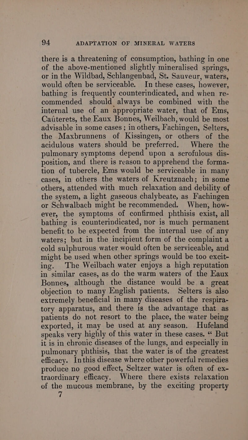 there is a threatening of consumption, bathing in one of the above-mentioned slightly mineralised springs, or in the Wildbad, Schlangenbad, St. Sauveur, waters, would often be serviceable. In these cases, however, bathing is frequently counterindicated, and when re- commended should always be combined with the internal use of an appropriate water, that of Ems, Caiterets, the Eaux Bonnes, Weilbach, would be most advisable in some cases ; in others, Fachingen, Selters, the Maxbrunnens of Kissingen, or others of the acidulous waters should be preferred. Where the pulmonary symptoms depend upon a scrofulous dis- position, and there is reason to apprehend the forma- tion of tubercle, Ems would be serviceable in many cases, in others the waters of Kreutznach; in some ' others, attended with much relaxation and debility of the system, a light gaseous chalybeate, as Fachingen or Schwalbach might be recommended. When, how- ever, the symptoms of confirmed phthisis exist, all bathing is counterindicated, nor is much permanent benefit to be expected from the internal use of any waters; but in the incipient form of the complaint a cold sulphurous water would often be serviceable, and might be used when other springs would be too excit- ing. The Weilbach water enjoys a high reputation in similar cases, as do the warm waters of the Eaux Bonnes, although the distance would be a_ great objection to many English patients. Selters is also extremely beneficial in many diseases of the respira- tory apparatus, and there is the advantage that as patients do not resort to the place, the water being exported, it may be used at any season. Hufeland speaks very highly of this water in these cases. “ But it is in chronic diseases of the lungs, and especially in pulmonary phthisis, that the water is of the greatest efficacy. Inthis disease where other powerful remedies produce no good effect, Seltzer water is often of ex- traordinary efficacy. Where there exists relaxation of the mucous membrane, by the exciting property |