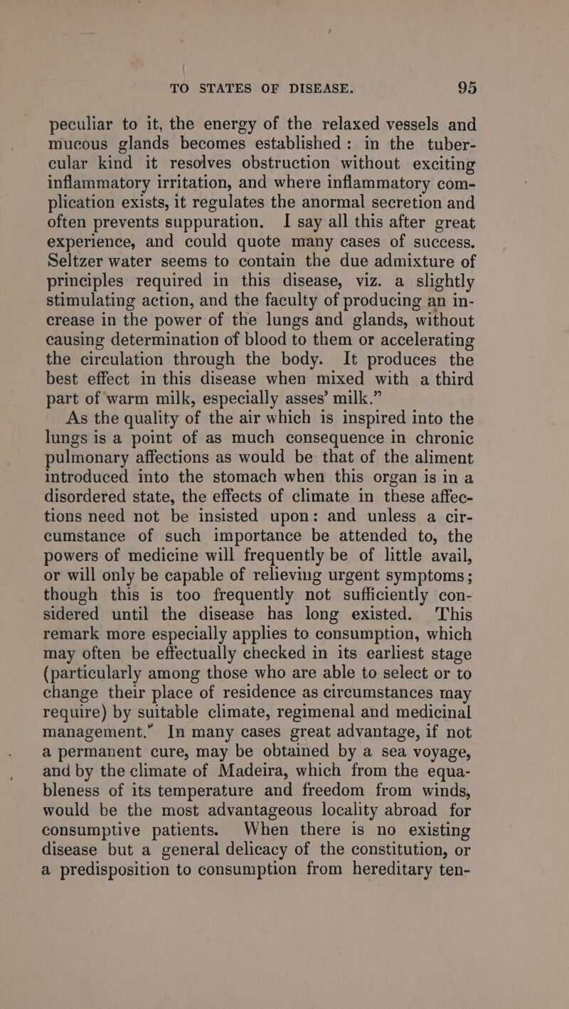 / TO STATES OF DISEASE. 95 peculiar to it, the energy of the relaxed vessels and mucous glands becomes established: in the tuber- cular kind it resolves obstruction without exciting inflammatory irritation, and where inflammatory com- plication exists, it regulates the anormal secretion and often prevents suppuration. I say all this after great experience, and could quote many cases of success. Seltzer water seems to contain the due admixture of principles required in this disease, viz. a slightly stimulating action, and the faculty of producing an in- crease in the power of the lungs and glands, without causing determination of blood to them or accelerating the circulation through the body. It produces the best effect in this disease when mixed with a third part of warm milk, especially asses’ milk.” As the quality of the air which is inspired into the lungs is a point of as much consequence in chronic pulmonary affections as would be that of the aliment introduced into the stomach when this organ is ina disordered state, the effects of climate in these affec- tions need not be insisted upon: and unless a cir- cumstance of such importance be attended to, the powers of medicine will frequently be of little avail, or will only be capable of relieving urgent symptoms; though this is too frequently not sufficiently con- sidered until the disease has long existed. This remark more especially applies to consumption, which may often be effectually checked in its earliest stage (particularly among those who are able to select or to change their place of residence as circumstances may require) by suitable climate, regimenal and medicinal management.” In many cases great advantage, if not a permanent cure, may be obtained by a sea voyage, and by the climate of Madeira, which from the equa- bleness of its temperature and freedom from winds, would be the most advantageous locality abroad for consumptive patients. When there is no existing disease but a general delicacy of the constitution, or a predisposition to consumption from hereditary ten-