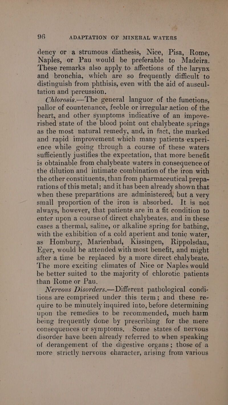 dency or a strumous diathesis, Nice, Pisa, Rome, Naples, or Pau would be preferable to Madeira. These remarks also apply to affections of the larynx. and bronchia, which are so frequently difficult to distinguish from phthisis, even with the aid of auscul- tation and percussion. Chlorosis—The general languor of the functions, pallor of countenance, feeble or irregular action of the heart, and other symptoms indicative of an impove- rished state of the blood point out chalybeate springs as the most natural remedy, and, in fact, the marked and rapid improvement which many patients-experi- ence while going through a course of these waters sufficiently justifies the expectation, that more benefit is obtainable from chalybeate waters in consequence of the dilution and intimate combination of the iron with the other constituents, than from pharmaceutical prepa- rations of this metal; and it has been already shown that when these preparations are administered, but a very small proportion of the iron is absorbed. It is not always, however, that patients are in a fit condition to enter upon a course of direct chalybeates, and in these cases a thermal, saline, or alkaline spring for bathing, with the exhibition of a cold aperient and tonic water, as Homburg, Marienbad, Kissingen, Rippolsdau, Eger, would be attended with most benefit, and might after a time be replaced by a more direct chalybeate. The more exciting climates of Nice or Naples would be better suited to the majority of chlorotic patients than Rome or Pau. Nervous Disorders.—Different pathological condi- tions are comprised under this term; and these re- quire to be minutely inquired into, before determining upon the remedies to be recommended, much harm being frequently done by prescribing for the mere consequences or symptoms, Some states of nervous disorder have been already referred to when speaking of derangement of the digestive organs; those of a more strictly nervous character, arising from various