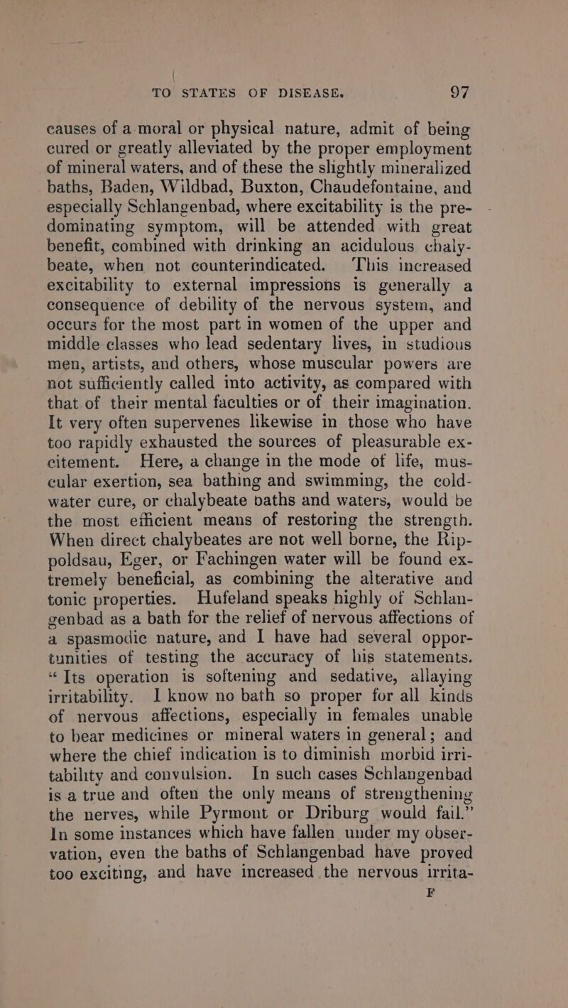 ; TO STATES OF DISEASE. 97 causes of amoral or physical nature, admit of being cured or greatly alleviated by the proper employment of mineral waters, and of these the slightly mineralized baths, Baden, Wildbad, Buxton, Chaudefontaine, and especially Schlangenbad, where excitability is the pre- dominating symptom, will be attended with great benefit, combined with drinking an acidulous chaly- beate, when not counterindicated. This increased excitability to external impressions is generally a consequence of debility of the nervous system, and occurs for the most part in women of the upper and middle classes who lead sedentary lives, in studious men, artists, and others, whose muscular powers are not sufficiently called into activity, as compared with that of their mental faculties or of their imagination. It very often supervenes likewise in those who have too rapidly exhausted the sources of pleasurable ex- citement. Here, a change in the mode of life, mus- cular exertion, sea bathing and swimming, the cold- water cure, or chalybeate baths and waters, would be the most eihcient means of restoring the strength. When direct chalybeates are not well borne, the Rip- poldsau, Eger, or Fachingen water will be found ex- tremely beneficial, as combining the alterative and tonic properties. Hufeland speaks highly of Schlan- genbad as a bath for the relief of nervous affections of a spasmodic nature, and I have had several oppor- tunities of testing the accuracy of his statements. “Tts operation is softening and sedative, allaying irritability. 1 know no bath so proper for all kinds of nervous affections, especially in females unable to bear medicines or mineral waters in general; and where the chief indication is to diminish morbid irri- tability and convulsion. In such cases Schlangenbad is a true and often the only means of strengthening the nerves, while Pyrmont or Driburg would fail.” In some instances which have fallen under my obser- vation, even the baths of Schlangenbad have proved too exciting, and have increased the nervous irita- =
