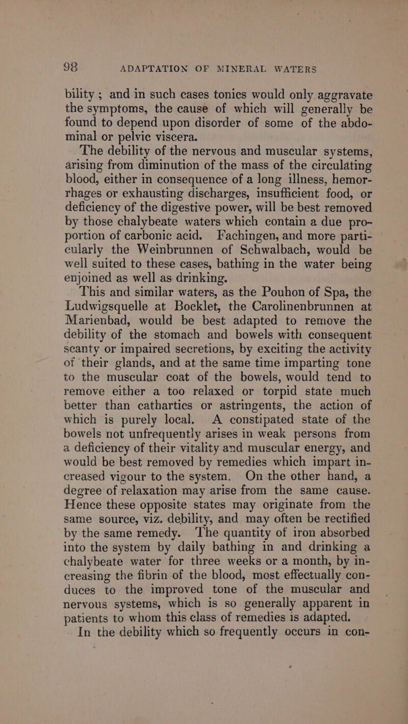 bility ; and in such cases tonics would only aggravate the symptoms, the cause of which will generally be found to depend upon disorder of some of the abdo- minal or pelvic viscera. The debility of the nervous and muscular systems, arising from diminution of the mass of the circulating blood, either in consequence of a long illness, hemor- rhages or exhausting discharges, insufficient food, or deficiency of the digestive power, will be best removed by those chalybeate waters which contain a due pro- portion of carbonic acid. Fachingen, and more parti- cularly the Weinbrunnen of Schwalbach, would be well suited to these cases, bathing in the water being enjoined as well as drinking. This and similar waters, as the Pouhon of Spa, the Ludwigsquelle at Bocklet, the Carolinenbrunnen at Marienbad, would be best adapted to remove the debility of the stomach and bowels with consequent scanty or impaired secretions, by exciting the activity of their glands, and at the same time imparting tone to the muscular coat of the bowels, would tend to remove either a too relaxed or torpid state much better than cathartics or astringents, the action of which is purely local. A constipated state of the bowels not unfrequently arises in weak persons from a deficiency of their vitality and muscular energy, and would be best removed by remedies which impart in- creased vigour to the system. On the other hand, a degree of relaxation may arise from the same cause. Hence these opposite states may originate from the same source, viz. debility, and may often be rectified by the same remedy. ‘The quantity of iron absorbed into the system by daily bathing in and drinking a chalybeate water for three weeks or a month, by in- creasing the fibrin of the blood, most effectually con- duces to the improved tone of the muscular and nervous systems, which is so generally apparent in patients to whom this class of remedies is adapted. In the debility which so frequently occurs in con-