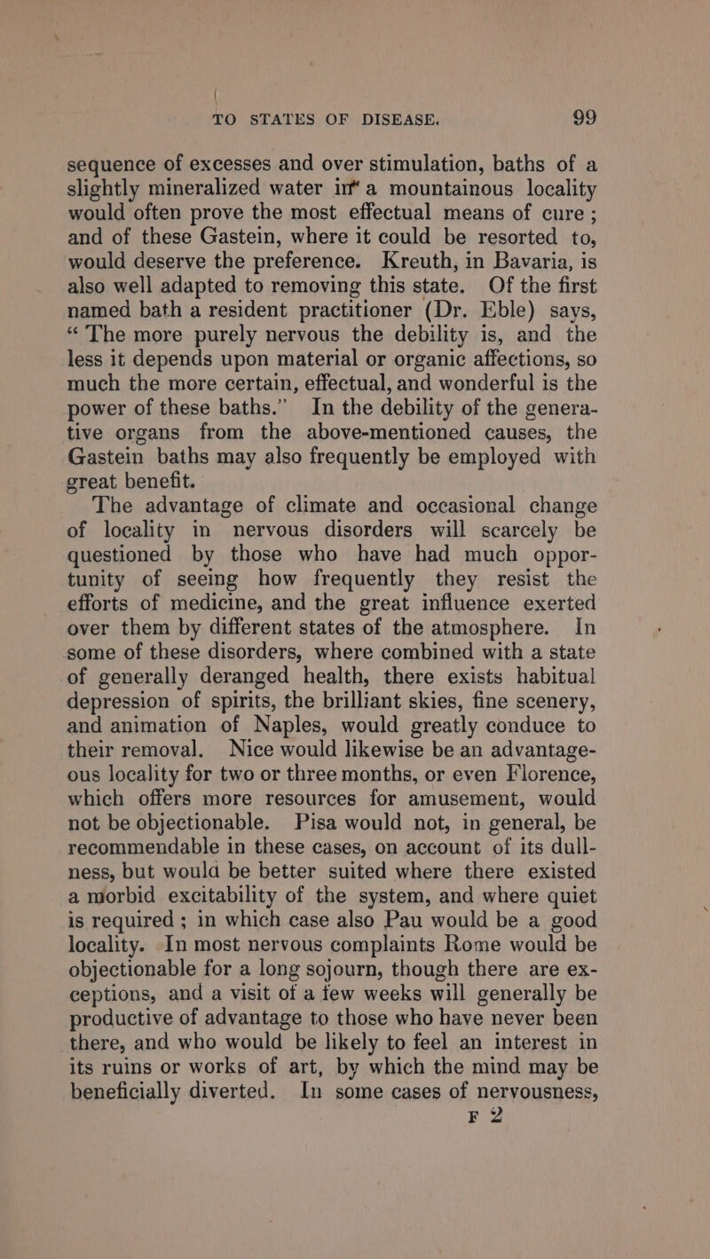 { TO STATES OF DISEASE, 99 sequence of excesses and over stimulation, baths of a slightly mineralized water ima mountainous locality would often prove the most effectual means of cure ; and of these Gastein, where it could be resorted to, would deserve the preference. Kreuth, in Bavaria, is also well adapted to removing this state. Of the first named bath a resident practitioner (Dr. Eble) says, “The more purely nervous the debility is, and the less it depends upon material or organic affections, so much the more certain, effectual, and wonderful is the power of these baths.” In the debility of the genera- tive organs from the above-mentioned causes, the Gastein baths may also frequently be employed with great benefit. The advantage of climate and occasional change of locality in nervous disorders will scarcely be questioned by those who have had much oppor- tunity of seeing how frequently they resist the efforts of medicine, and the great influence exerted over them by different states of the atmosphere. In some of these disorders, where combined with a state of generally deranged health, there exists habitual depression of spirits, the brilliant skies, fine scenery, and animation of Naples, would greatly conduce to their removal. Nice would likewise be an advantage- ous locality for two or three months, or even Florence, which offers more resources for amusement, would not be objectionable. Pisa would not, in general, be recommendable in these cases, on account of its dull- ness, but woula be better suited where there existed a morbid excitability of the system, and where quiet is required ; in which case also Pau would be a good locality. In most nervous complaints Rome would be objectionable for a long sojourn, though there are ex- ceptions, and a visit of a few weeks will generally be productive of advantage to those who have never been there, and who would be likely to feel an interest in its ruins or works of art, by which the mind may be beneficially diverted. In some cases of nervousness, F 2