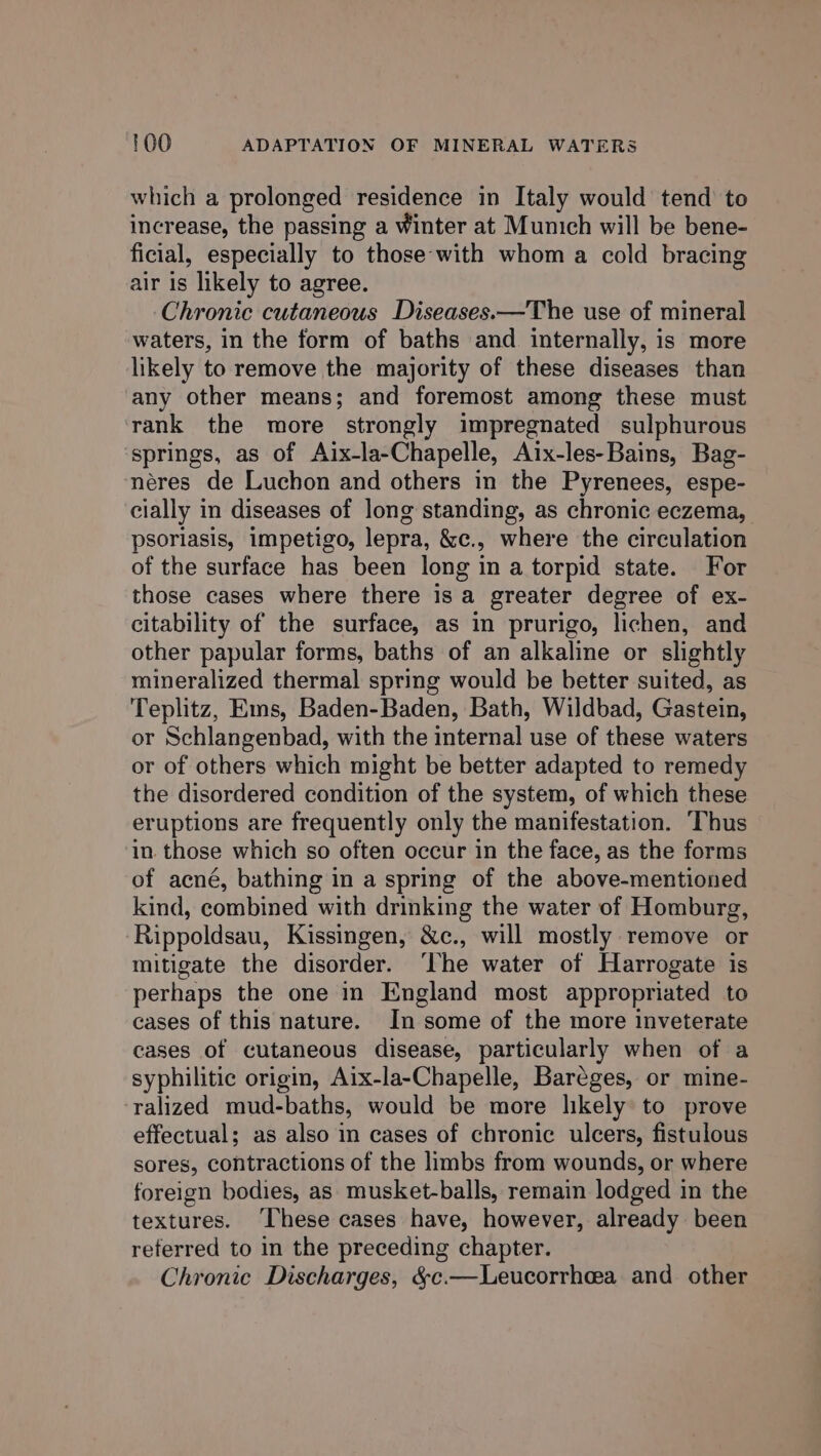 which a prolonged residence in Italy would tend to increase, the passing a Winter at Munich will be bene- ficial, especially to those-with whom a cold bracing air is likely to agree. Chronic cutaneous Diseases.—The use of mineral waters, in the form of baths and internally, is more likely to remove the majority of these diseases than any other means; and foremost among these must rank the more strongly impregnated sulphurous springs, as of Aix-la-Chapelle, Aix-les-Bains, Bag- néres de Luchon and others in the Pyrenees, espe- cially in diseases of long standing, as chronic eczema, psoriasis, impetigo, lepra, &amp;c., where the circulation of the surface has been long in a torpid state. For those cases where there is a greater degree of ex- citability of the surface, as in prurigo, lichen, and other papular forms, baths of an alkaline or slightly mineralized thermal spring would be better suited, as Teplitz, Ems, Baden-Baden, Bath, Wildbad, Gastein, or Schlangenbad, with the internal use of these waters or of others which might be better adapted to remedy the disordered condition of the system, of which these eruptions are frequently only the manifestation. Thus in. those which so often occur in the face, as the forms of acné, bathing in a spring of the above-mentioned kind, combined with drinking the water of Homburg, Rippoldsau, Kissingen, &amp;c., will mostly remove or mitigate the disorder. ‘The water of Harrogate is perhaps the one in England most appropriated to cases of this nature. In some of the more inveterate cases of cutaneous disease, particularly when of a syphilitic origin, Aix-la-Chapelle, Bareges, or mine- ralized mud-baths, would be more likely to prove effectual; as also in cases of chronic ulcers, fistulous sores, contractions of the limbs from wounds, or where foreign bodies, as musket-balls, remain lodged in the textures. ‘These cases have, however, already been referred to in the preceding chapter. Chronic Discharges, &amp;c.—Leucorrhea and other