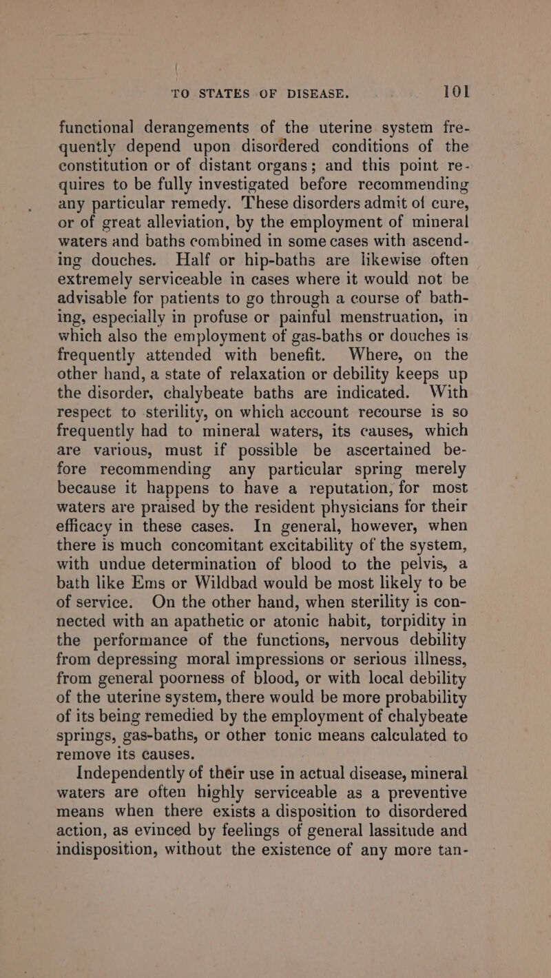 functional derangements of the uterine system fre- quently depend upon disordered conditions of the constitution or of distant organs; and this point re- quires to be fully investigated before recommending any particular remedy. These disorders admit of cure, or of great alleviation, by the employment of mineral waters and baths combined in some cases with ascend- ing douches. Half or hip-baths are jikewise often extremely serviceable in cases where it would not be advisable for patients to go through a course of bath- ing, especially in profuse or painful menstruation, in which also the employment of gas-baths or douches is frequently attended with benefit. Where, on the other hand, a state of relaxation or debility keeps up the disorder, chalybeate baths are indicated. With respect to sterility, on which account recourse is so frequently had to mineral waters, its causes, which are various, must if possible be ascertained be- fore recommending any particular spring merely because it happens to have a reputation, for most waters are praised by the resident physicians for their efficacy in these cases. In general, however, when there is much concomitant excitability of the system, with undue determination of blood to the pelvis, a bath like Ems or Wildbad would be most likely to be of service. On the other hand, when sterility is con- nected with an apathetic or atonic habit, torpidity in the performance of the functions, nervous debility from depressing moral impressions or serious illness, from general poorness of blood, or with local debility of the uterine system, there would be more probability of its being remedied by the employment of chalybeate springs, gas-baths, or other tonic means calculated to remove its causes. Independently of their use in actual disease, mineral waters are often highly serviceable as a preventive means when there exists a disposition to disordered action, as evinced by feelings of general lassitude and indisposition, without the existence of any more tan-