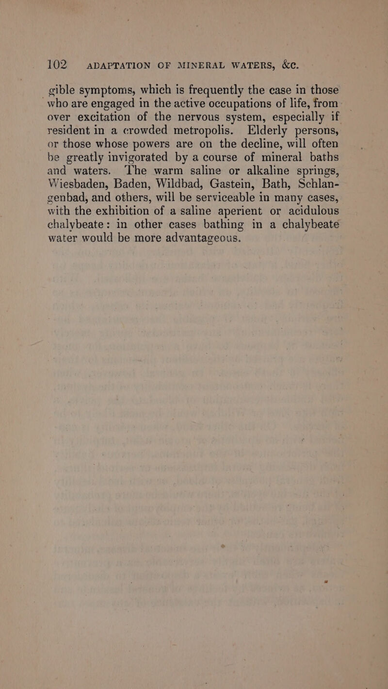 gible symptoms, which is frequently the case in those who are engaged in the active occupations of life, from _ over excitation of the nervous system, especially if yesident in a crowded metropolis. Elderly persons, or those whose powers are on the decline, will often be greatly invigorated by a course of mineral baths and waters. The warm saline or alkaline springs, Wiesbaden, Baden, Wildbad, Gastein, Bath, Schlan- genbad, and others, will be serviceable in many cases, with the exhibition of a saline aperient or acidulous chalybeate: in other cases bathing in a chalybeate water would be more advantageous.