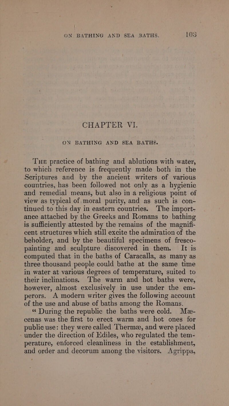 { ON BATHING AND SEA BATHS. 105 CHAPTER VI. ON BATHING AND SEA BATHE. Tue practice of bathing and ablutions with water, to which reference is frequently made both in the Scriptures and by the ancient writers of various countries, has been followed not only as a hygienic and remedial means, but also in a religious poimt of view as typical of. moral purity, and as such is con- tinued to this day in eastern countries. ‘The import- ance attached by the Greeks and Romans to bathing is sufficiently attested by the remains of the magnifi- cent structures which still excite the admiration of the beholder, and by the beautiful specimens of fresco- painting and sculpture discovered in them. It is computed that in the baths of Caracalla, as many as three thousand people could bathe at the same time in water at various degrees of temperature, suited to their inclinations. ‘The warm and hot baths were, however, almost exclusively in use under the em- perors. A modern writer gives the following account of the use and abuse of baths among the Romans. ‘‘ During the republic the baths were cold. Me- cenas was the first to erect warm and hot ones for public use: they were called Thermee, and were placed - under the direction of Ediles, who regulated the tem- perature, enforced cleanliness in the establishment, and order and decorum among the visitors. Agrippa,