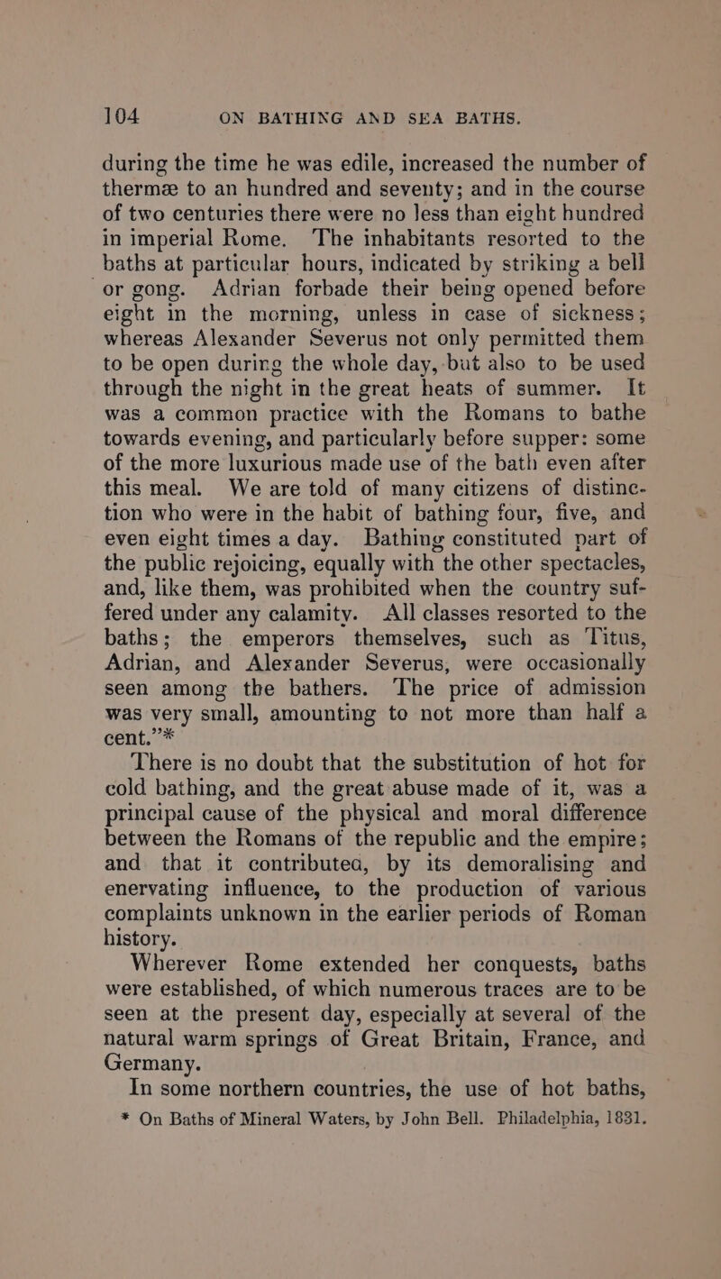 during the time he was edile, increased the number of thermee to an hundred and seventy; and in the course of two centuries there were no Jess than eight hundred in imperial Rome. ‘The inhabitants resorted to the baths at particular hours, indicated by striking a bell -or gong. Adrian forbade their being opened before eight in the morning, unless in case of sickness; whereas Alexander Severus not only permitted them to be open during the whole day, but also to be used through the night in the great heats of summer. It was a common practice with the Romans to bathe towards evening, and particularly before supper: some of the more luxurious made use of the bath even after this meal. We are told of many citizens of distinc- tion who were in the habit of bathing four, five, and even eight times aday. Bathing constituted part of the public rejoicing, equally with the other spectacles, and, like them, was prohibited when the country suf- fered under any calamity. All classes resorted to the baths; the emperors themselves, such as Titus, Adrian, and Alexander Severus, were occasionally seen among the bathers. The price of admission was very small, amounting to not more than half a cent.”* There is no doubt that the substitution of hot for cold bathing, and the great abuse made of it, was a principal cause of the physical and moral difference between the Romans of the republic and the empire; and that it contributea, by its demoralising and enervating influence, to the production of various complaints unknown in the earlier periods of Roman history. Wherever Rome extended her conquests, baths were established, of which numerous traces are to be seen at the present day, especially at several of the natural warm springs of Great Britain, France, and Germany. In some northern countries, the use of hot baths, * On Baths of Mineral Waters, by John Bell. Philadelphia, 1831.