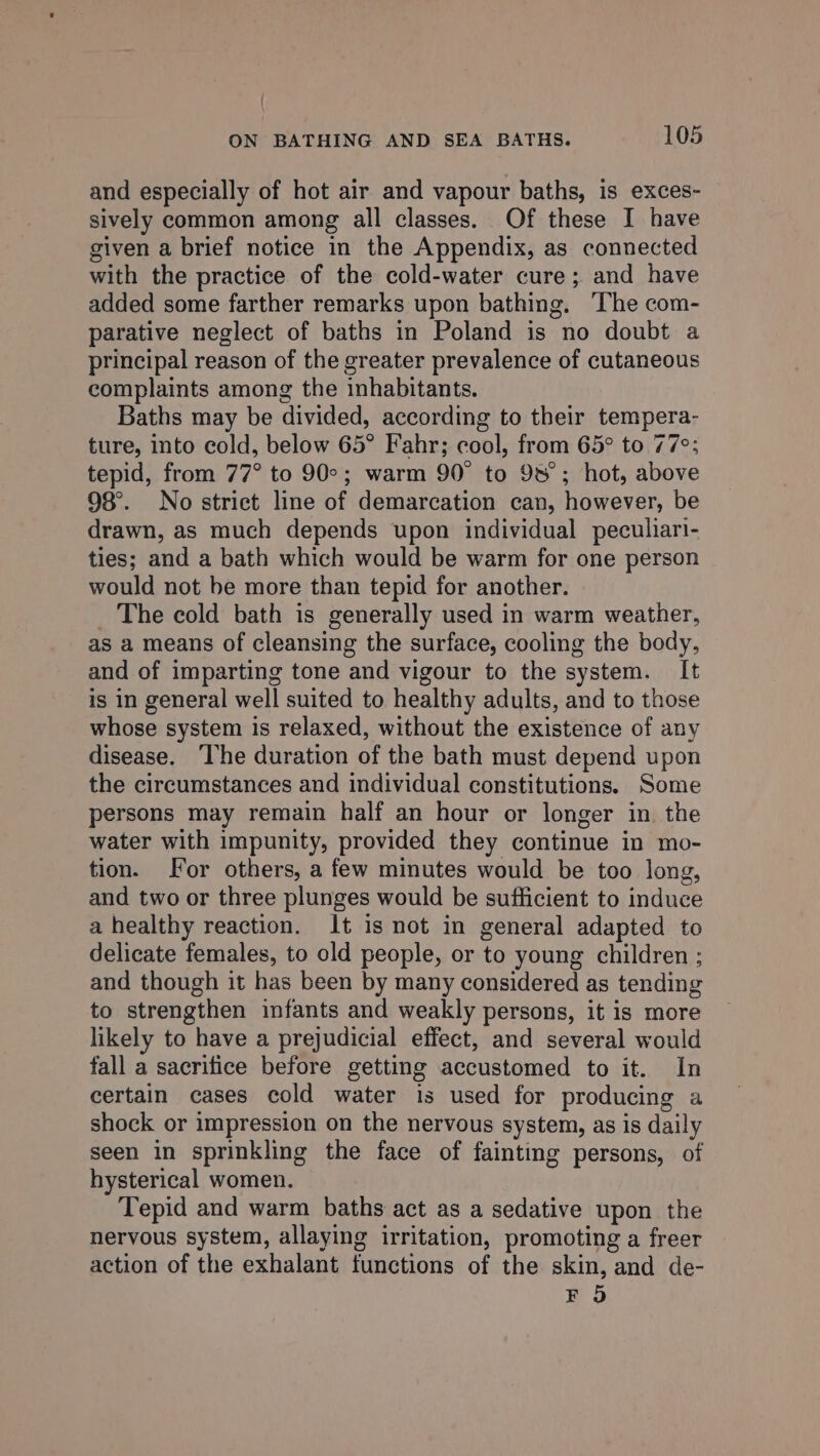 and especially of hot air and vapour baths, is exces- sively common among all classes. Of these I have given a brief notice in the Appendix, as connected with the practice of the cold-water cure; and have added some farther remarks upon bathing, The com- parative neglect of baths in Poland is no doubt a principal reason of the greater prevalence of cutaneous complaints among the inhabitants. Baths may be divided, according to their tempera- ture, into cold, below 65° Fahr; cool, from 65° to 77°; tepid, from 77° to 90°; warm 90° to 98°; hot, above 98°. No strict line of demarcation can, however, be drawn, as much depends upon individual peculiari- ties; and a bath which would be warm for one person would not be more than tepid for another. _ The cold bath is generally used in warm weather, as a means of cleansing the surface, cooling the body, and of imparting tone and vigour to the system. It is in general well suited to healthy adults, and to those whose system is relaxed, without the existence of any disease. ‘The duration of the bath must depend upon the circumstances and individual constitutions. Some persons may remain half an hour or longer in. the water with impunity, provided they continue in mo- tion. For others, a few minutes would be too long, and two or three plunges would be sufficient to induce a healthy reaction. It is not in general adapted to delicate females, to old people, or to young children ; and though it has been by many considered as tending to strengthen infants and weakly persons, it is more likely to have a prejudicial effect, and several would fall a sacrifice before getting accustomed to it. In certain cases cold water is used for producing a shock or impression on the nervous system, as is daily seen in sprinkling the face of fainting persons, of hysterical women. Tepid and warm baths act as a sedative upon the nervous system, allaying irritation, promoting a freer action of the exhalant functions of the skin, and de- FO