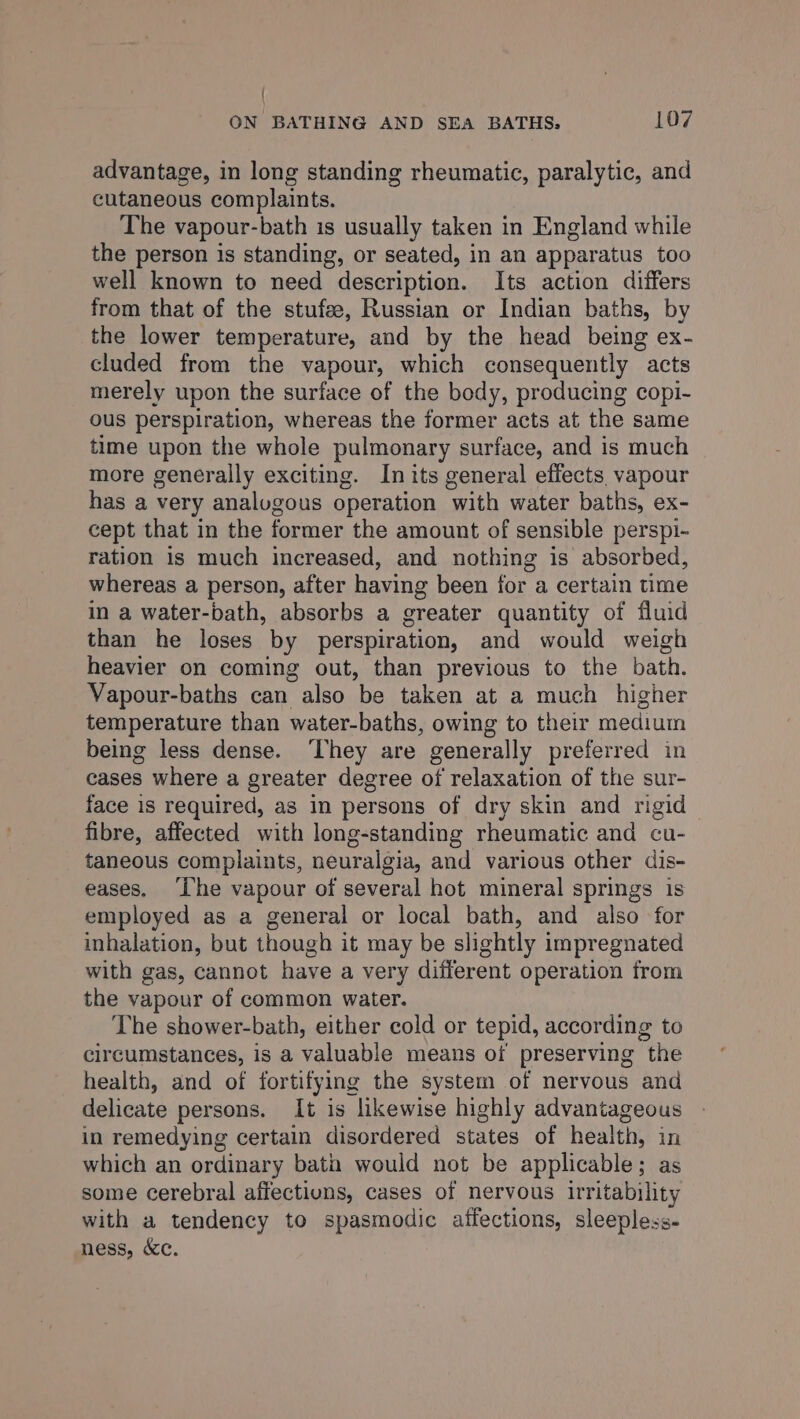 advantage, in long standing rheumatic, paralytic, and cutaneous complaints. The vapour-bath is usually taken in England while the person is standing, or seated, in an apparatus too well known to need description. Its action differs from that of the stufee, Russian or Indian baths, by the lower temperature, and by the head being ex- cluded from the vapour, which consequently acts merely upon the surface of the body, producing copi- ous perspiration, whereas the former acts at the same time upon the whole pulmonary surface, and is much more generally exciting. In its general effects vapour has a very analugous operation with water baths, ex- cept that in the former the amount of sensible perspi- ration is much increased, and nothing is absorbed, whereas a person, after having been for a certain time in a water-bath, absorbs a greater quantity of fluid than he loses by perspiration, and would weigh heavier on coming out, than previous to the bath. Vapour-baths can also be taken at a much higher temperature than water-baths, owing to their medium being less dense. ‘They are generally preferred in cases where a greater degree of relaxation of the sur- face is required, as in persons of dry skin and rigid fibre, affected with long-standing rheumatic and cu- taneous complaints, neuralgia, and various other dis- eases. ‘Ihe vapour of several hot mineral springs is employed as a general or local bath, and also for inhalation, but though it may be slightly impregnated with gas, cannot have a very different operation from the vapour of common water. The shower-bath, either cold or tepid, according to circumstances, is a valuable means of preserving the health, and of fortifying the system of nervous and delicate persons. It is likewise highly advantageous in remedying certain disordered states of health, in which an ordinary batin would not be applicable; as some cerebral affections, cases of nervous irritability with a tendency to spasmodic affections, sleepless- ness, &c.