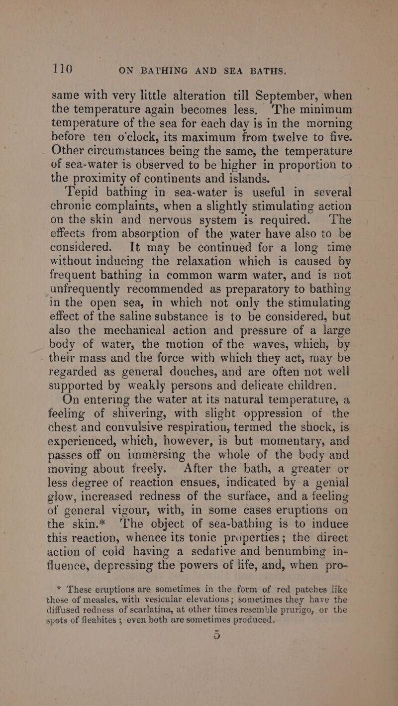 same with very little alteration till September, when the temperature again becomes less, The minimum temperature of the sea for each day is in the morning before ten o'clock, its maximum from twelve to five. _ Other circumstances being the same, the temperature of sea-water is observed to be higher in proportion to the proximity of continents and islands. Tepid bathing in sea-water is useful in several chronic complaints, when a slightly stimulating action on the skin and nervous system is required. The effects from absorption of the water have also to be considered. It may be continued for a long time without inducing the relaxation which is caused by frequent bathing in common warm water, and is not unirequently recommended as preparatory to bathing in the open sea, in which not only the stimulating effect of the saline substance is to be considered, but also the mechanical action and pressure of a large body of water, the motion of the waves, which, by _ their mass and the force with which they act, may be regarded as general douches, and are often not well supported by weakly persons and delicate children. On entering the water at its natural temperature, a feeling of shivering, with slight oppression of the chest and convulsive respiration, termed the shock, is experienced, which, however, is but momentary, and passes off on immersing the whole of the body and moving about freely. After the bath, a greater or less degree of reaction ensues, indicated by a genial glow, increased redness of the surface, and a feeling of general vigour, with, in some cases eruptions on the skin.* ‘The object of sea-bathing 1s to induce this reaction, whence its tonic properties ; the direct action of cold having a sedative and benumbing in- fluence, depressing the powers of life, and, when pro- * These eruptions are sometimes in the form of red patches like those of measles, with vesicular elevations; sometimes they have the diffused redness of scarlatina, at other times resemble prurigo, or the spots of fleabites ; even both are sometimes produced. ~
