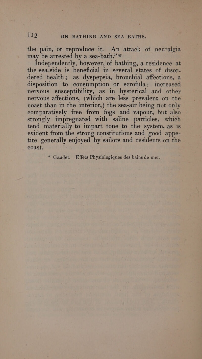 the pain, or reproduce it. An attack of neuralgia may be arrested by a sea-bath.” * Independently, however, of bathing, a residence at the sea-side is beneficial in several states of disor- dered health; as dyspepsia, bronchial affections, a disposition to consumption or scrofula: increased nervous susceptibility, as in hysterical and other nervous affections, (which are less prevalent on the coast than in the interior,) the sea-air being nut only comparatively free from fogs and vapour, but also strongly impregnated with saline particles, which tend materially to impart tone to the system, as is evident from the strong constitutions and good appe- tite generally enjoyed by sailors and residents on the coast. * Gaudet. Effets Physiologiques des bains de mer.