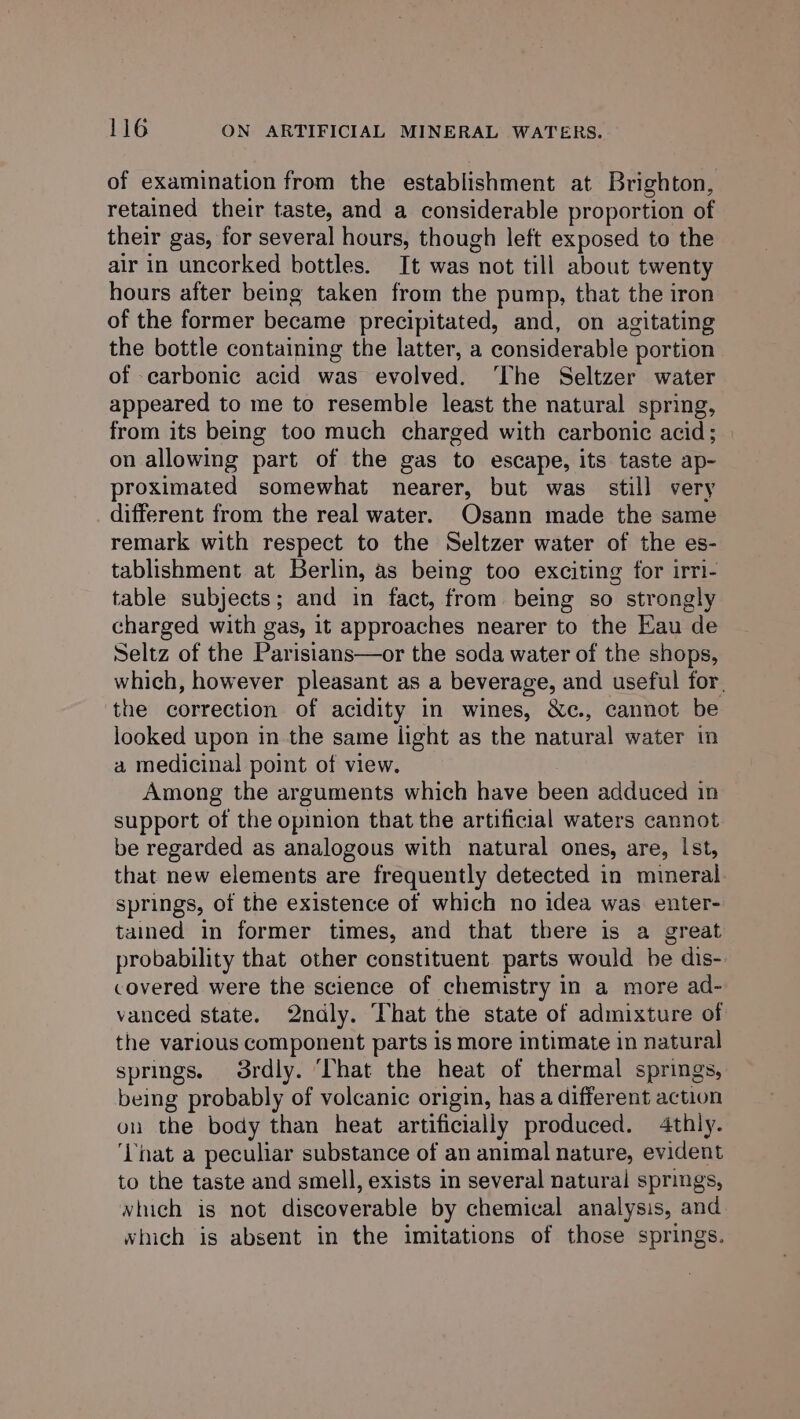 of examination from the establishment at Brighton, retained their taste, and a considerable proportion of their gas, for several hours, though left exposed to the air in uncorked bottles. It was not till about twenty hours after being taken from the pump, that the iron of the former became precipitated, and, on agitating the bottle containing the latter, a considerable portion of carbonic acid was evolved. ‘The Seltzer water appeared to me to resemble least the natural spring, from its being too much charged with carbonic acid; on allowing part of the gas to escape, its taste ap- proximated somewhat nearer, but was still very different from the real water. Osann made the same remark with respect to the Seltzer water of the es- tablishment at Berlin, as being too exciting for irri- table subjects; and in fact, from being so strongly charged with gas, it approaches nearer to the Eau de Seltz of the Parisians—or the soda water of the shops, which, however pleasant as a beverage, and useful for. the correction of acidity in wines, &amp;c., cannot be looked upon in the same light as the natural water in a medicinal point of view. Among the arguments which have been adduced in support of the opinion that the artificial waters cannot be regarded as analogous with natural ones, are, Ist, that new elements are frequently detected in mineral. springs, of the existence of which no idea was enter- tained in former times, and that there is a great probability that other constituent parts would be dis- covered were the science of chemistry in a more ad- vanced state. 2ndly. That the state of admixture of the various component parts is more intimate in natural springs. 3rdly. ‘That the heat of thermal springs, being probably of volcanic origin, has a different action on the body than heat artificially produced. 4thly. ‘That a peculiar substance of an animal nature, evident to the taste and smell, exists in several natural springs, vhich is not discoverable by chemical analysis, and which is absent in the imitations of those springs.