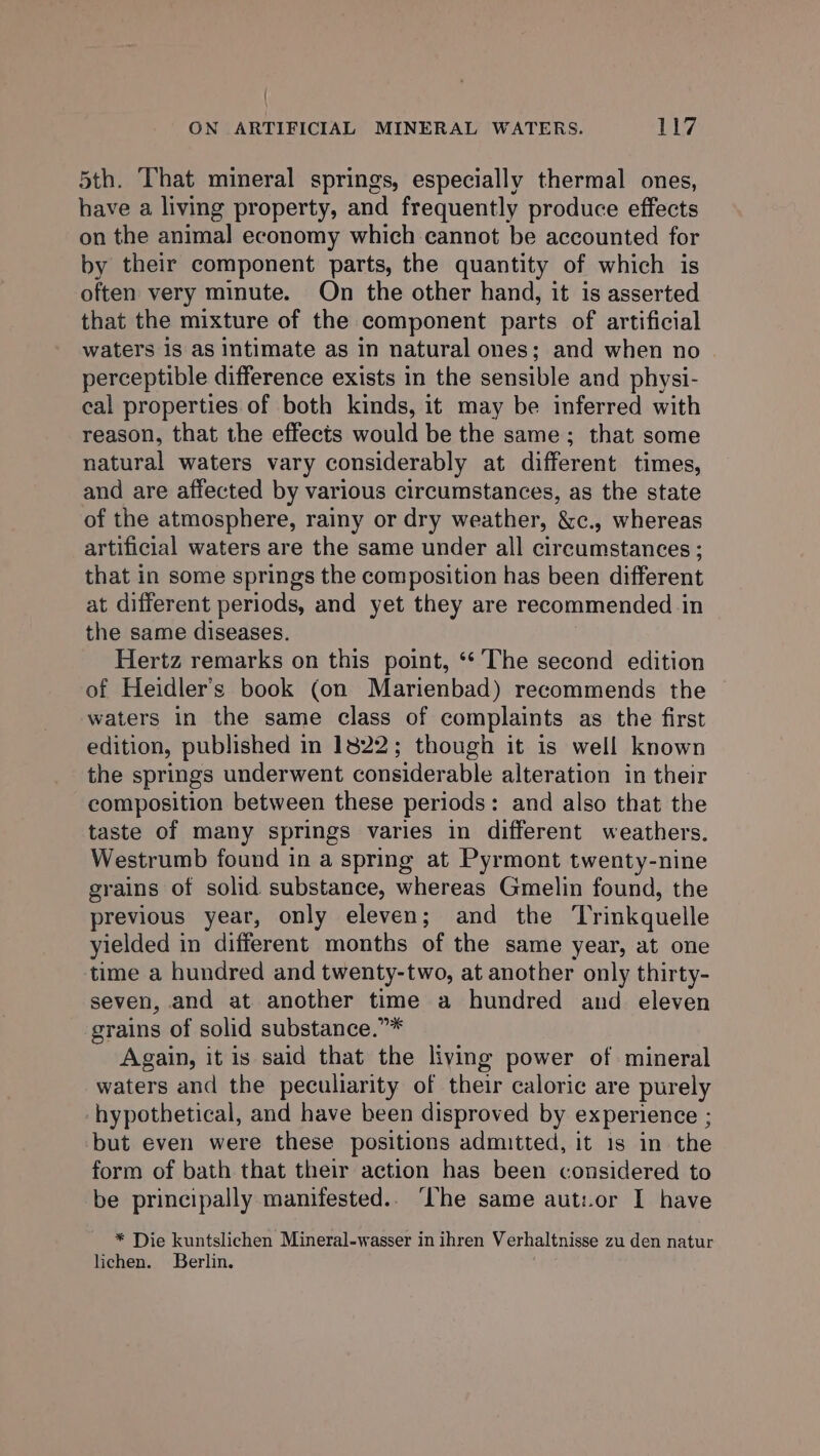 5th. That mineral springs, especially thermal ones, have a living property, and frequently produce effects on the animal economy which cannot be accounted for by their component parts, the quantity of which is often very minute. On the other hand, it is asserted that the mixture of the component parts of artificial waters is as intimate as in natural ones; and when no perceptible difference exists in the sensible and physi- cal properties of both kinds, it may be inferred with reason, that the effects would be the same; that some natural waters vary considerably at different times, and are affected by various circumstances, as the state of the atmosphere, rainy or dry weather, &amp;c., whereas artificial waters are the same under all circumstances ; that in some springs the composition has been different at different periods, and yet they are recommended in the same diseases. Hertz remarks on this point, ** The second edition of Heidler’s book (on Marienbad) recommends the waters in the same class of complaints as the first edition, published in 1822; though it is well known the springs underwent considerable alteration in their composition between these periods: and also that the taste of many springs varies in different weathers. Westrumb found in a spring at Pyrmont twenty-nine grains of solid substance, whereas Gmelin found, the previous year, only eleven; and the ‘Trinkquelle yielded in different months of the same year, at one time a hundred and twenty-two, at another only thirty- seven, and at another time a hundred and eleven grains of solid substance.”* Again, it is said that the living power of mineral waters and the peculiarity of their caloric are purely hypothetical, and have been disproved by experience ; but even were these positions admitted, it 1s in the form of bath that their action has been considered to be principally manifested.. ‘he same aut:.or I have * Die kuntslichen Mineral-wasser in ihren Verhaltnisse zu den natur lichen. Berlin.