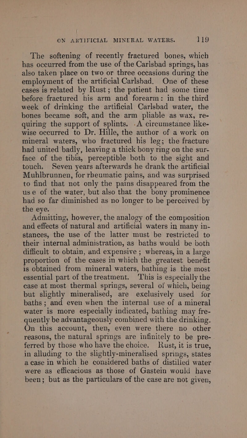 { CN ARTIFICIAL MINERAL WATERS. 119 The softening of recently fractured bones, which has occurred from the use of the Carlsbad springs, has also taken place on two or three occasions during the employment of the artificial Carlsbad. One of these cases is related by Rust; the patient had some time before fractured his arm and forearm: in the third week of drinking the artificial Carlsbad water, the bones became soft, and the arm pliable as wax, re- quiring the support of splints. .A circumstance like- wise occurred to Dr. Hille, the author of a work on mineral waters, who fractured his leg; the fracture had united badly, leaving a thick bony ring on the sur- face of the tibia, perceptible both to the sight and touch. Seven years afterwards he drank the artificial Muhlbrunnen, for rheumatic pains, and was surprised to find that not only the pains disappeared from the use of the water, but also that the bony prominence had so far diminished as no longer to be perceived by the eye. Admitting, however, the analogy of the composition and effects of natural and artificial waters in many in- stances, the use of the latter must be restricted to their internal administration, as baths would be both difficult to obtain, and expensive ; whereas, in a large proportion of the cases in which the greatest benefit is obtained from mineral waters, bathing is the most essential part of the treatment. This is especially the case at most thermal springs, several of which, being but slightly mineralised, are exclusively used for baths ; and even when the internal tse of a mineral water is more especially indicated, bathing may fre- quently be advantageously combined with the drinking. On this account, then, even were there no other reasons, the natural springs are infinitely to be pre- ferred by those who have the choice. ust, it is true, in alluding to the slightly-mineralised springs, states a case in which he considered baths of distilled water were as efficacious as those of Gastein would have been; but as the particulars of the case are not given,