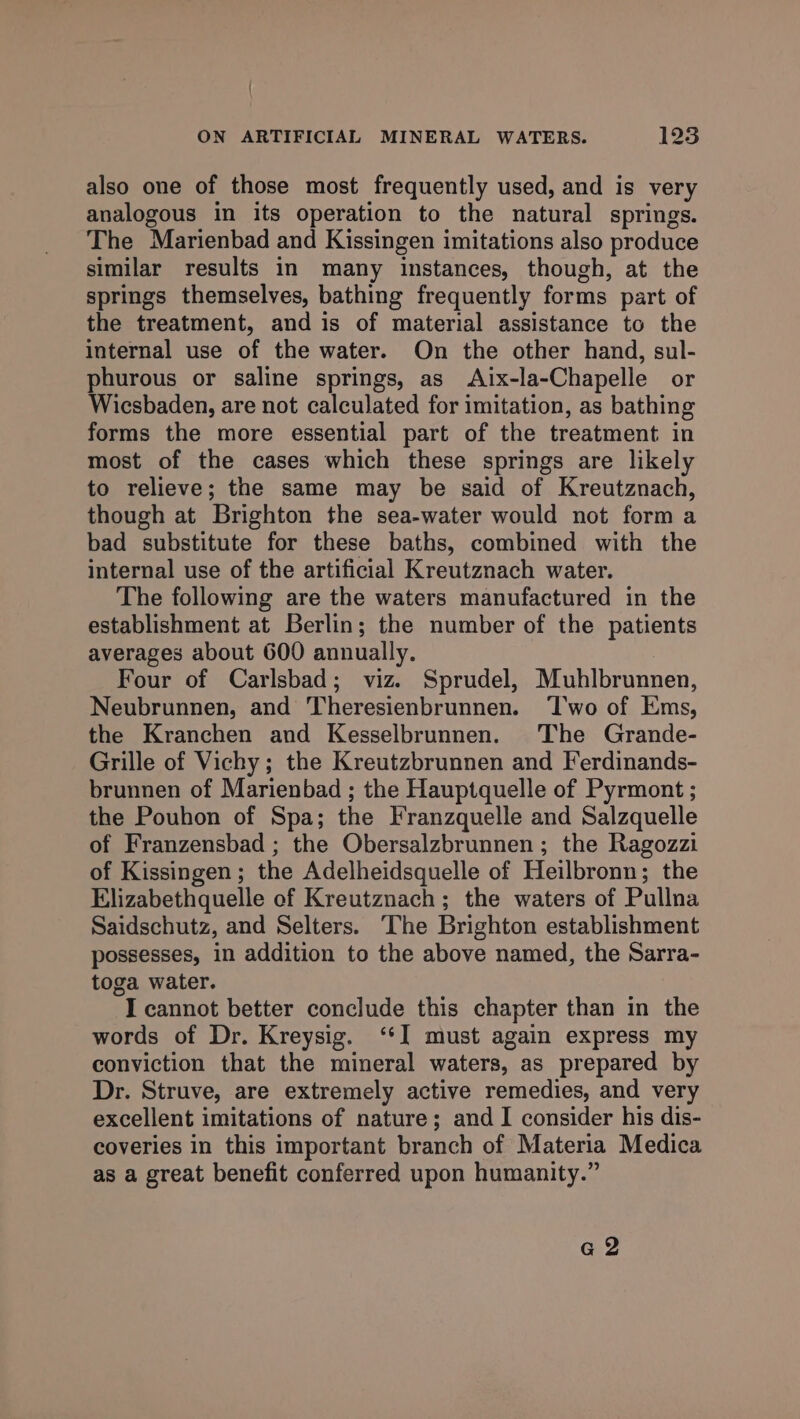 ' ON ARTIFICIAL MINERAL WATERS. 123 also one of those most frequently used, and is very analogous in its operation to the natural springs. The Marienbad and Kissingen imitations also produce similar results in many instances, though, at the springs themselves, bathing frequently forms part of the treatment, and is of material assistance to the internal use of the water. On the other hand, sul- phurous or saline springs, as Aix-la-Chapelle or Wicsbaden, are not calculated for imitation, as bathing forms the more essential part of the treatment in most of the cases which these springs are likely to relieve; the same may be said of Kreutznach, though at Brighton the sea-water would not form a bad substitute for these baths, combined with the internal use of the artificial Kreutznach water. The following are the waters manufactured in the establishment at Berlin; the number of the patients averages about 600 annually. Four of Carlsbad; viz. Sprudel, Muhlbrunnen, Neubrunnen, and Theresienbrunnen. ‘Two of Ems, the Kranchen and Kesselbrunnen. The Grande- Grille of Vichy; the Kreutzbrunnen and Ferdinands- brunnen of Marienbad ; the Hauptquelle of Pyrmont ; the Pouhon of Spa; the Franzquelle and Salzquelle of Franzensbad ; the Obersalzbrunnen; the Ragozzi of Kissingen; the Adelheidsquelle of Heilbronn; the Elizabethquelle of Kreutznach; the waters of Pullna Saidschutz, and Selters. The Brighton establishment possesses, in addition to the above named, the Sarra- toga water. I cannot better conclude this chapter than in the words of Dr. Kreysig. ‘‘] must again express my conviction that the mineral waters, as prepared by Dr. Struve, are extremely active remedies, and very excellent imitations of nature; and I consider his dis- coveries in this important branch of Materia Medica as a great benefit conferred upon humanity.” GZ