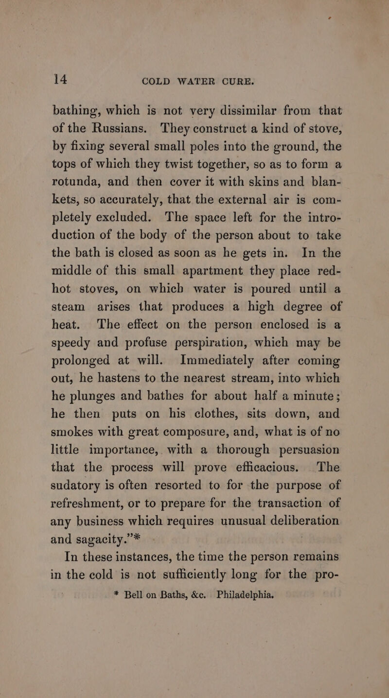 bathing, which is not very dissimilar from that of the Russians. They construct a kind of stove, by fixing several small poles into the ground, the tops of which they twist together, so as to form a rotunda, and then cover it with skins and blan- kets, so accurately, that the external air is com- pletely excluded. The space left for the intro- duction of the body of the person about to take the bath is closed as soon as he gets in. In the middle of this small apartment. they place red- hot stoves, on which water is poured until a steam arises that produces a high degree of heat. The effect on the person enclosed is a speedy and profuse perspiration, which may be prolonged at will. Immediately after coming out, he hastens to the nearest stream, into which he plunges and bathes for about half a minute; he then puts on his clothes, sits down, and smokes with great composure, and, what is of no little importance, with a thorough persuasion that the process will prove efficacious. The sudatory is often resorted to for the purpose of refreshment, or to prepare for the transaction of any business which requires unusual deliberation and sagacity.”* In these instances, the time the person remains in the cold is not sufficiently long for the pro- * Bell on Baths, &amp;c. Philadelphia.