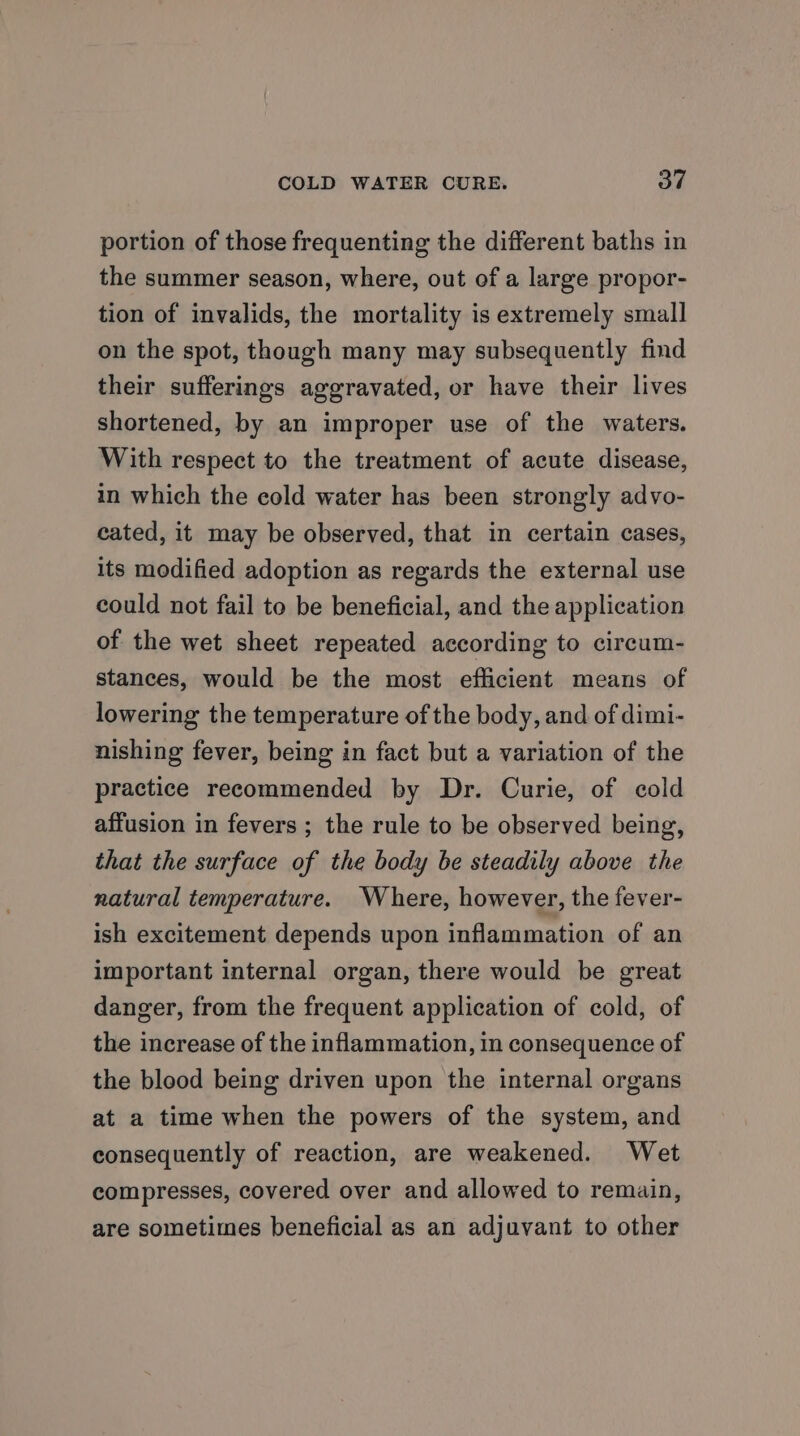 portion of those frequenting the different baths in the summer season, where, out of a large propor- tion of invalids, the mortality is extremely small on the spot, though many may subsequently find their sufferings aggravated, or have their lives shortened, by an improper use of the waters. With respect to the treatment of acute disease, in which the cold water has been strongly advo- cated, it may be observed, that in certain cases, its modified adoption as regards the external use could not fail to be beneficial, and the application of the wet sheet repeated according to circum- stances, would be the most efficient means of lowering the temperature of the body, and of dimi- nishing fever, being in fact but a variation of the practice recommended by Dr. Curie, of cold affusion in fevers ; the rule to be observed being, that the surface of the body be steadily above the natural temperature. Where, however, the fever- ish excitement depends upon inflammation of an important internal organ, there would be great danger, from the frequent application of cold, of the increase of the inflammation, in consequence of the blood being driven upon the internal organs at a time when the powers of the system, and consequently of reaction, are weakened. Wet compresses, covered over and allowed to remain, are sometimes beneficial as an adjuvant to other