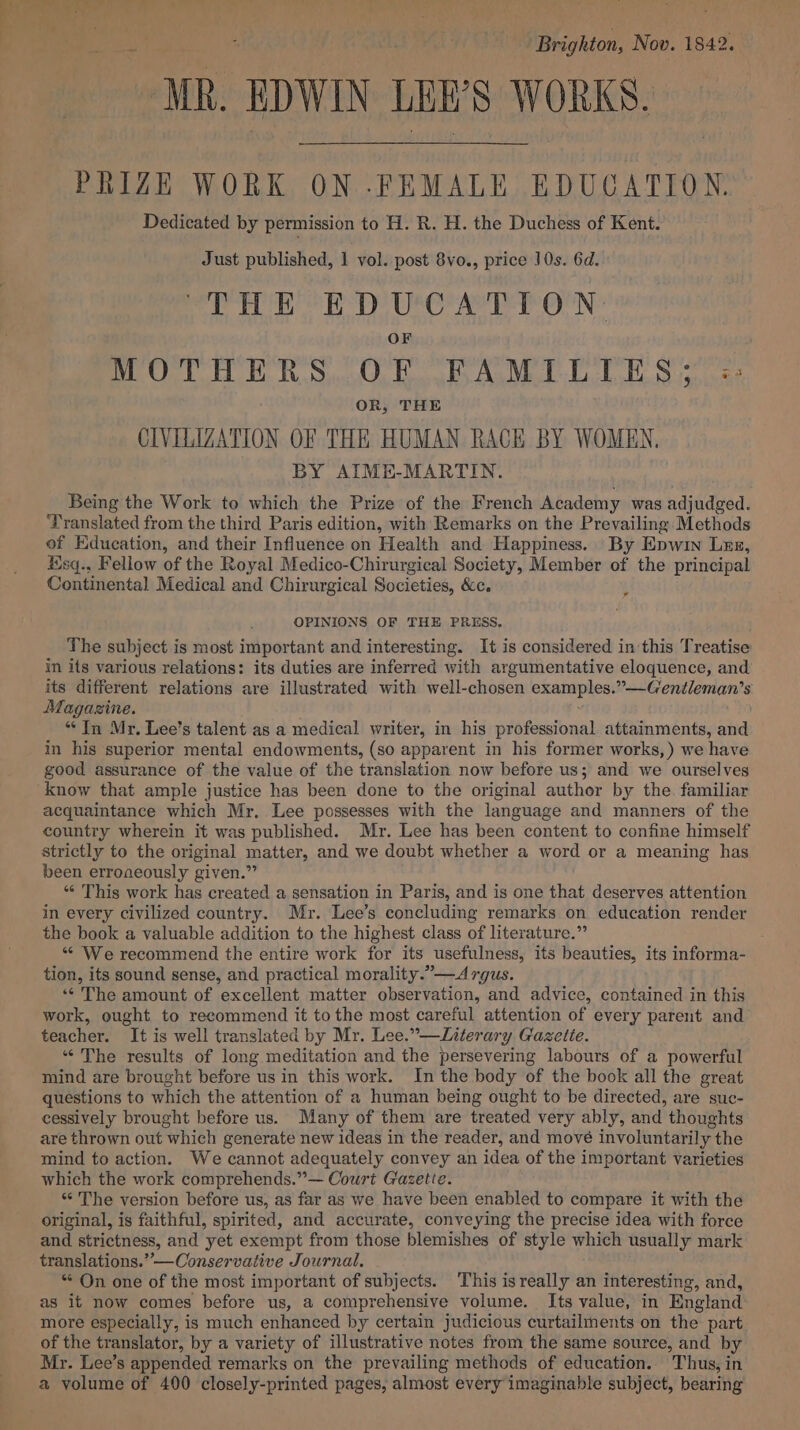 ee : f ‘Brighton, Nov. 1842. MR. EDWIN LEW S WORKS. PRIZE WORK ON .FEMALE EDUCATION. Dedicated by permission to H. R. H. the Duchess of Kent. Just published, 1 vol. post 8vo., price J0s. 6d. THE EDUCATION. OF MOTHERS OF FAMILIES; =;: OR, THE CIVILIZATION OF THE HUMAN RACE BY WOMEN. BY AIME-MARTIN. Being the Work to which the Prize of the French Academy was adjudged. Translated from the third Paris edition, with Remarks on the Prevailing Methods of Education, and their Influence on Health and Happiness. By Epwin Les, sq., Fellow of the Royal Medico-Chirurgical Society, Member of the principal Continental Medical and Chirurgical Societies, &amp;c. i OPINIONS OF THE PRESS. The subject is most important and interesting. It is considered in this Treatise in its various relations: its duties are inferred with argumentative eloquence, and its different relations are illustrated with well- chosen Saat eet *— Gentleman's Magazine. “In Mr. Lee’s talent as a medical writer, in his professional attainments, aid in his superior mental endowments, (so apparent in his former works,) we have good assurance of the value of the translation now before us; and we ourselves know that ample justice has been done to the original author by the. familiar acquaintance which Mr. Lee possesses with the language and manners of the country wherein it was published. Mr. Lee has been content to confine himself strictly to the original matter, and we doubt whether a word or a meaning has been erroneously given.” * This work has created a sensation in Paris, and is one that deserves attention in every civilized country. Mr. Lee’s concluding remarks on education render the book a valuable addition to the highest class of literature.” “ We recommend the entire work for its usefulness, its beauties, its informa- tion, its sound sense, and practical morality.”—A rgus. ‘“¢ The amount of excellent matter observation, and advice, contained in this work, ought to recommend it to the most careful attention of every parent and teacher. It is well translated by Mr. Lee.”—Literary Gazette. “The results of long meditation and the persevering labours of a powerful mind are brought before us in this work. In the body of the book all the great questions to which the attention of a human being ought to be directed, are suc- cessively brought before us. Many of them are treated very ably, and thoughts are thrown out which generate new ideas in the reader, and move involuntarily the mind to action. We cannot adequately convey an idea of the important varieties which the work comprehends.”— Court Gazetie. “ The version before us, as far as we have been enabled to compare it with the original, is faithful, spirited, and accurate, conveying the precise idea with force and strictness, and yet exempt from those blemishes of style which usually mark translations.”—Conservative Journal. ** On one of the most important of subjects. This is really an interesting, and, as it now comes before us, a comprehensive volume. Its value, in England more especially, is much enhanced by certain judicious curtailments on the part of the translator, by a variety of illustrative notes from the same source, and by Mr. Lee’s appended remarks on the prevailing methods of education. Thus, in a volume of 400 closely-printed pages, almost every imaginable subject, bearing