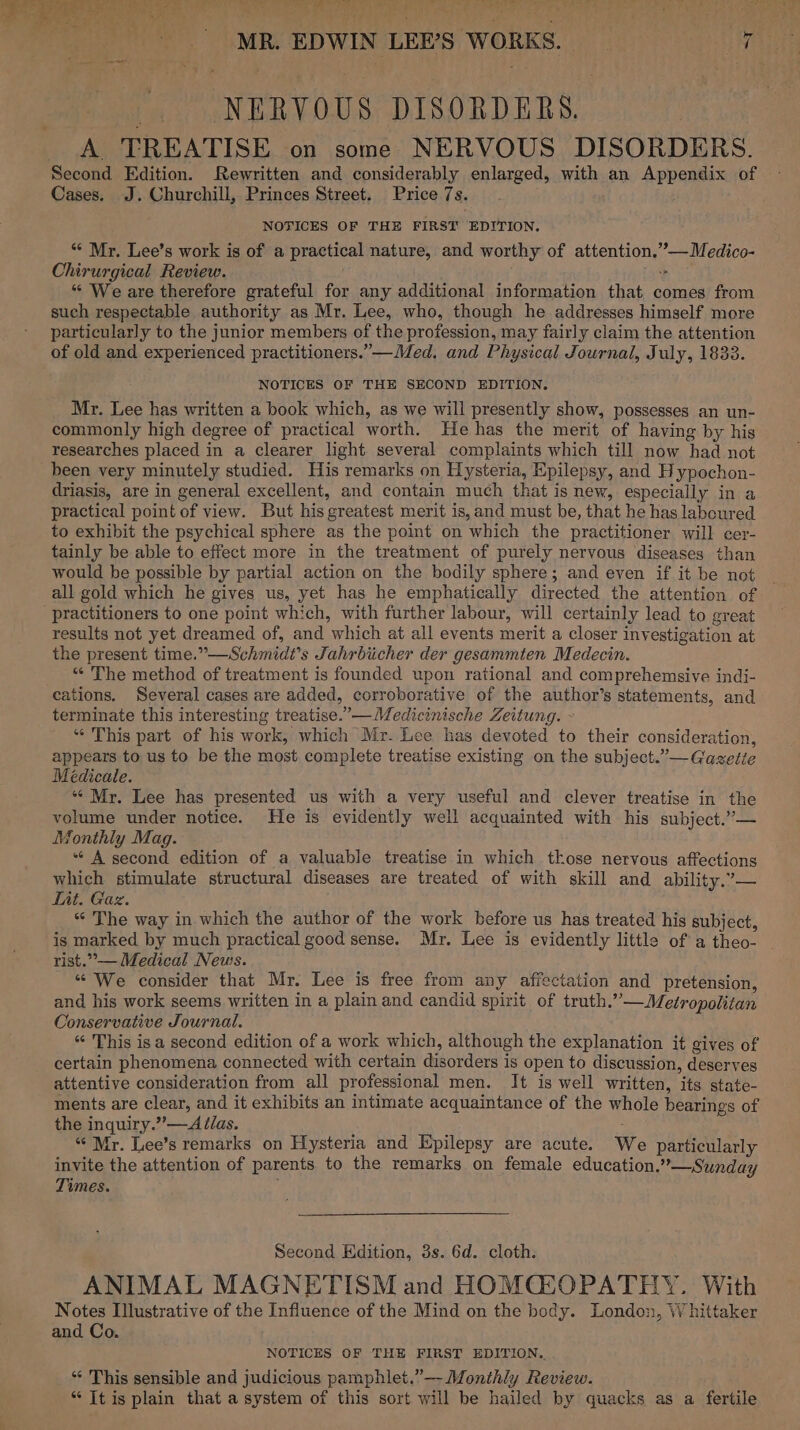 ~y MR. EDWIN LEE’S WORKS. _. NERVOUS DISORDERS. A TREATISE on some NERVOUS DISORDERS. Second Edition. Rewritten and considerably enlarged, with an Appendix of Cases. J. Churchill, Princes Street. Price 7s. NOTICES OF THE FIRST EDITION. “* Mr. Lee’s work is of a practical nature, and worthy of attention.”—Medico- Chirurgical Review. &gt; *“ We are therefore grateful for any additional information that comes from such respectable authority as Mr. Lee, who, though he addresses himself more particularly to the junior members of the profession, may fairly claim the attention of old and experienced practitioners.”—Med. and Physical Journal, July, 1833. NOTICES OF THE SECOND EDITION. Mr. Lee has written a book which, as we will presently show, possesses an un- commonly high degree of practical worth. He has the merit of having by his researches placed in a clearer light several complaints which till now had not been very minutely studied. His remarks on Hysteria, Epilepsy, and Hypochon- driasis, are in general excellent, and contain much that is new, especially in a practical point of view. But his greatest merit is, and must be, that he has laboured to exhibit the psychical sphere as the point on which the practitioner will cer- tainly be able to effect more in the treatment of purely nervous diseases than would be possible by partial action on the bodily sphere; and even if it be not all gold which he gives us, yet has he emphatically directed the attention of practitioners to one point which, with further labour, will certainly lead to great results not yet dreamed of, and which at all events merit a closer investigation at the present time.”—Schmidt’s Jahrbiicher der gesammten Medecin. “ The method of treatment is founded upon rational and comprehemsive indi- cations. Several cases are added, corroborative of the author’s statements, and terminate this interesting treatise.’—Medicinische Zeitung. - “‘ This part of his work, which Mr. Lee has devoted to their consideration, appears to us to be the most complete treatise existing on the subject.”— Gaseite Médicale. “‘ Mr. Lee has presented us with a very useful and clever treatise in the volume under notice. He is evidently well acquainted with his subject.” — Monthly Mag. “ A second edition of a valuable treatise in which those nervous affections which stimulate structural diseases are treated of with skill and ability.”— Lit. Gaz. “‘ The way in which the author of the work before us has treated his subject, is marked by much practical good sense. Mr. Lee is evidently little of a theo- ~ rist.”°— Medical News. «We consider that Mr. Lee is free from any affectation and pretension, and his work seems written in a plain and candid spirit of truth.”’—Metropolitan Conservative Journal. “ This isa second edition of a work which, although the explanation it gives of certain phenomena connected with certain disorders is open to discussion, deserves attentive consideration from all professional men. It is well written, its state- ments are clear, and it exhibits an intimate acquaintance of the whole bearings of the inquiry.” —Ailas. “Mr. Lee’s remarks on Hysteria and Epilepsy are acute. We particularly invite the attention of parents to the remarks on female education.” —Sunday Times. : Second Edition, 3s. 6d. cloth. ANIMAL MAGNETISM and HOMCEOPATHY. With Notes Illustrative of the Influence of the Mind on the body. London, Whittaker and Co. NOTICES OF THE FIRST EDITION.. “ This sensible and judicious pamphlet.”— Monthly Review. “ It is plain that a system of this sort will be hailed by quacks as a fertile