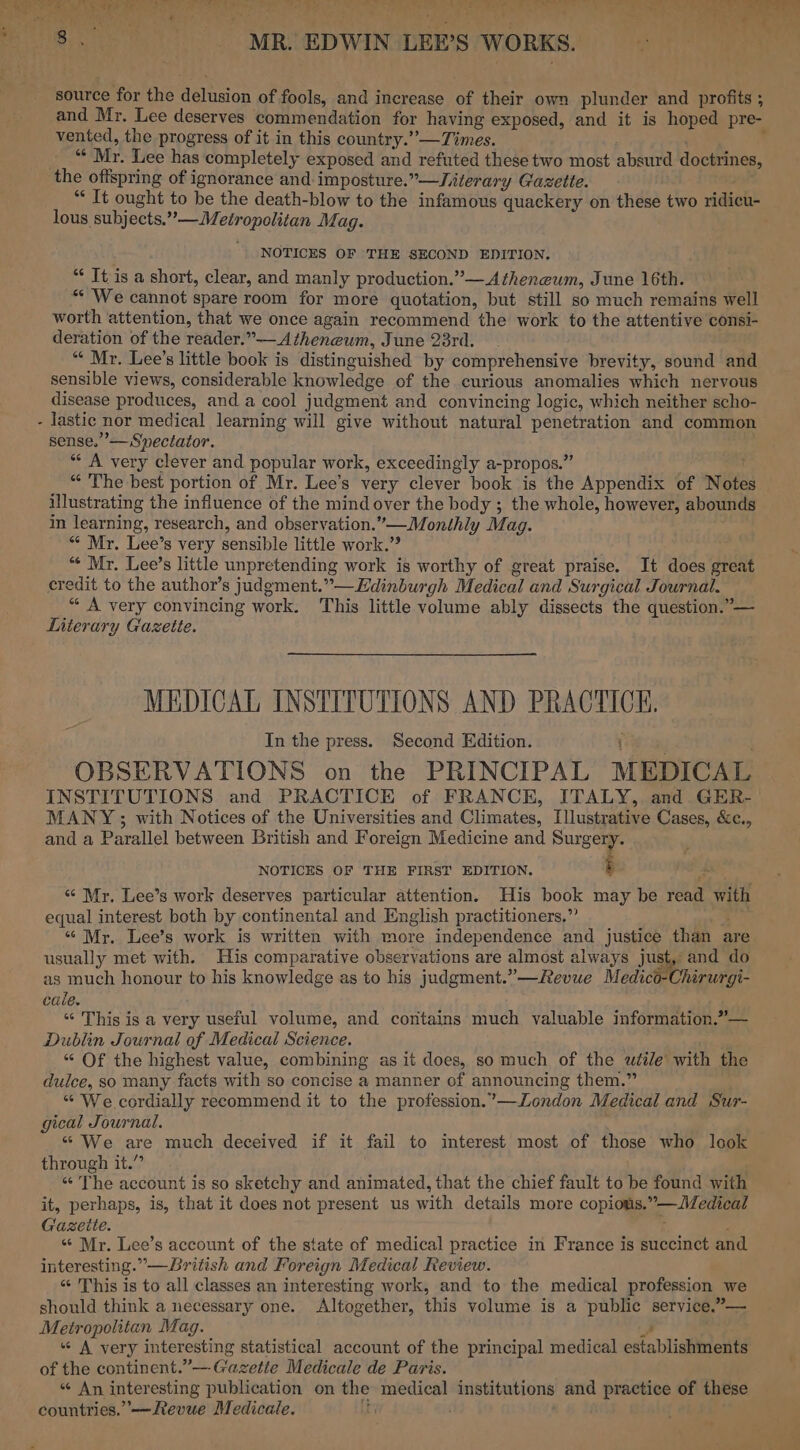 RO ee Lae E ame Lo) er ere eS) Pin rr we ee eee CRP Oy Ne Oe oe ieee Fa eT var ¥ ( * ’ e ie Sala J 5 8.7 MERRY EDWIN \LEE’S WORKS. source for the delusion of fools, and increase of their own plunder and profits ; and Mr. Lee deserves commendation for having exposed, and it is hoped pre- vented, the progress of it in this country.””—Times. . ; “« Mr. Lee has completely exposed and refuted these two most absurd doctrines, the offspring of ignorance and. imposture.”—Jiterary Gazette. val “It ought to be the death-blow to the infamous quackery on these two ridicu- lous subjects.”—Metropolitan Mag. NOTICES OF THE SECOND EDITION. *¢ It is a short, clear, and manly production.”— Atheneum, June 16th. “* We cannot spare room for more quotation, but still so much remains well worth attention, that we once again recommend the work to the attentive consi- deration of the reader.”——Atheneum, June 23rd. “« Mr. Lee’s little book is distinguished by comprehensive brevity, sound and sensible views, considerable knowledge of the curious anomalies which nervous disease produces, and a cool judgment and convincing logic, which neither scho- lastic nor medical learning will give without natural penetration and common sense.” — Speciator. ** A very clever and popular work, exceedingly a-propos.” “ The best portion of Mr. Lee’s very clever book is the Appendix of Note illustrating the influence of the mind over the body ; the whole, however, abounds in learning, research, and observation.”—Monthly Mag. “ Mr. Lee’s very sensible little work.” “* Mr. Lee’s little unpretending work is worthy of great praise. It does great credit to the author’s judgment.”—Edinburgh Medical and Surgical Journal. “ A very convincing work. This little volume ably dissects the question.”— Literary Gazette. ny MEDICAL INSTITUTIONS AND PRACTICE. In the press. Second Edition. i OBSERVATIONS on the PRINCIPAL MEDICAL INSTITUTIONS and PRACTICE of FRANCE, ITALY, and GER- MANY ; with Notices of the Universities and Climates, Illustrative Cases, &amp;c., and a Parallel between British and Foreign Medicine and Soa NOTICES OF THE FIRST EDITION. “‘ Mr. Lee’s work deserves particular attention. His book may be read with equal interest both by continental and English practitioners,” “6 Mr. Lee’s work is written with more independence and justice than are usually met with. His comparative observations are almost always just, and do as much honour to his knowledge as to his judgment.”—Revue Medico-Chirurgi- cale. “‘ This is a very useful volume, and contains much valuable information.”— Dublin Journal of Medical Science. “ Of the highest value, combining as it does, so much of the wétle with the dulce, so many facts with so concise a manner of announcing them.” “ We cordially recommend it to the profession.”—London Medical and Sur- gical Journal. “ We are much deceived if it fail to interest most of those who look through it.” “The account is so sketchy and animated, that the chief fault to be found with it, perhaps, is, that it does not present us with details more copious.”—Medical Gaseite. : “ Mr. Lee’s account of the state of medical practice in France is succinct and interesting.” —British and Foreign Medical Review. “ This is to all classes an interesting work, and to the medical profession we should think a necessary one. Altogether, this volume is a public service.”— Metropolitan Mag. J “ A very interesting statistical account of the principal medical establishments of the continent.”—-Gazetie Medicale de Paris. “ An interesting publication on the medical institutions and practice of these