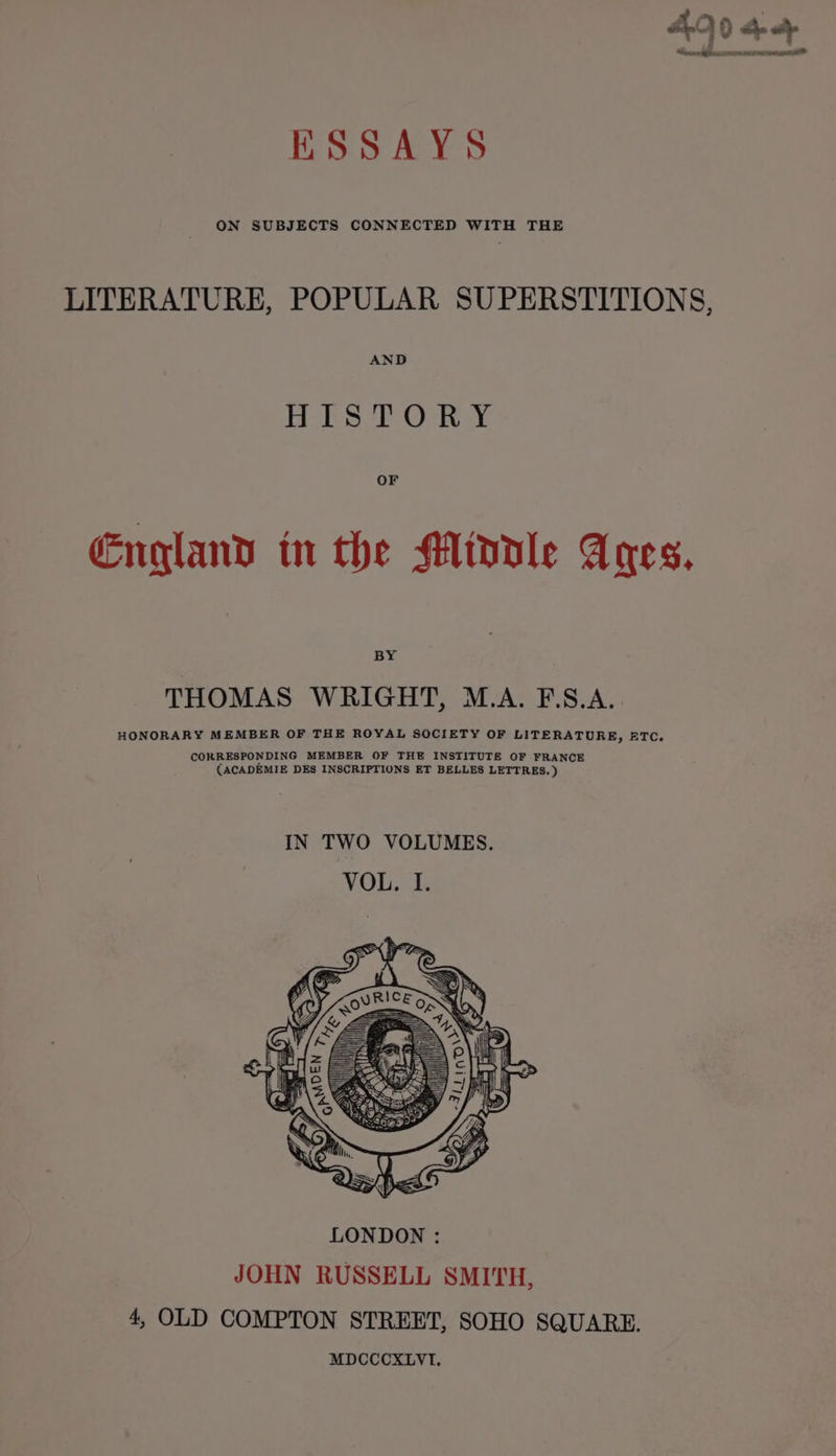 ADO op hace y IV a PTL NO WAT KSSAYS ON SUBJECTS CONNECTED WITH THE LITERATURE, POPULAR SUPERSTITIONS, AND HISTORY England in the Middle Anes. BY THOMAS WRIGHT, M.A. F\S.A. HONORARY MEMBER OF THE ROYAL SOCIETY OF LITERATURE, FTC. CORRESPONDING MEMBER OF THE INSTITUTE OF FRANCE (ACADEMIE DES INSCRIPTIONS ET BELLES LETTRES, ) IN TWO VOLUMES. VOL. I.