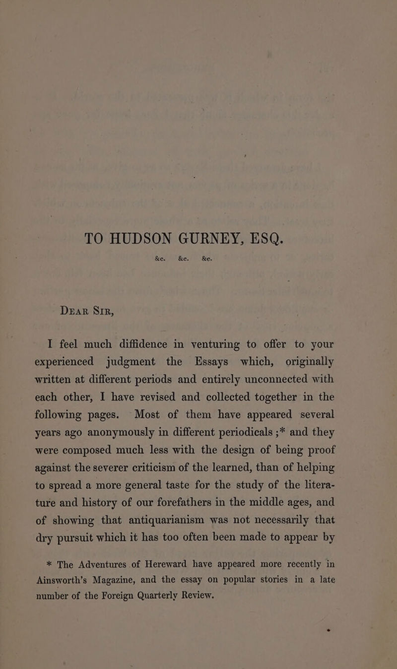 TO HUDSON GURNEY, ESQ. &amp;e. &amp;e. &amp;e. Dear Sir, I feel much diffidence in venturing to offer to your experienced judgment the Essays which, originally written at different periods and entirely unconnected with each other, I have revised and collected together in the following pages. Most of them have appeared several years ago anonymously in different periodicals ;* and they were composed much less with the design of being proof against the severer criticism of the learned, than of helping to spread a more general taste for the study of the litera- ture and history of our forefathers in the middle ages, and of showing that antiquarianism was not necessarily that dry pursuit which it has too often been made to appear by * The Adventures of Hereward have appeared more recently in Ainsworth’s Magazine, and the essay on popular stories in a late number of the Foreign Quarterly Review.