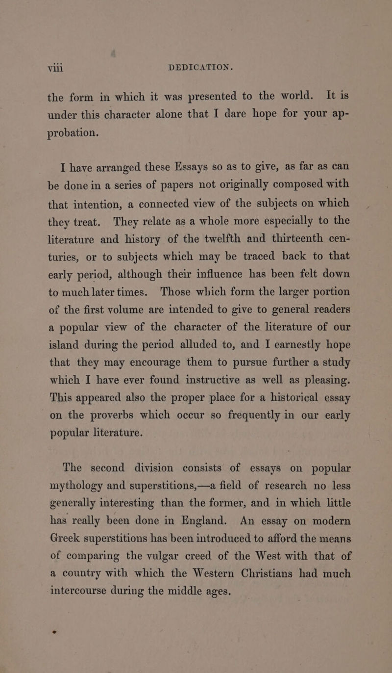 the form in which it was presented to the world. It is under this character alone that I dare hope for your ap- probation. I have arranged these Essays so as to give, as far as can be done in a series of papers not originally composed with that intention, a connected view of the subjects on which they treat. They relate as a whole more especially to the literature and history of the twelfth and thirteenth cen- turies, or to subjects which may be traced back to that early period, although their influence has been felt down to much later times. Those which form the larger portion of the first volume are intended to give to general readers a popular view of the character of the literature of our island during the period alluded to, and I earnestly hope that they may encourage them to pursue further a study which I have ever found instructive as well as pleasing. This appeared also the proper place for a historical essay on the proverbs which occur so frequently in our early popular literature. The second division consists of essays on popular mythology and superstitions,—a field of research no less generally interesting than the former, and in which little has really been done in England. An essay on modern Greek superstitions has been introduced to afford the means of comparing the vulgar creed of the West with that of a country with which the Western Christians had much intercourse during the middle ages,
