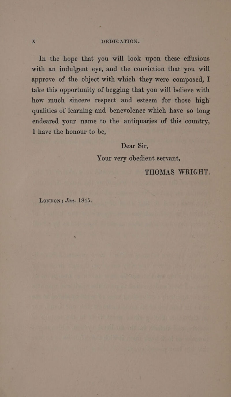 In the hope that you will look upon these effusions with an indulgent eye, and the conviction that you will approve of the object with which they were composed, I take this opportunity of begging that you will believe with how much sincere respect and esteem for those high qualities of learning and benevolence which have so long endeared your name to the antiquaries of this country, I have the honour to be, Dear Sir, Your very obedient servant, THOMAS WRIGHT. Lonpon; Jan. 1845.