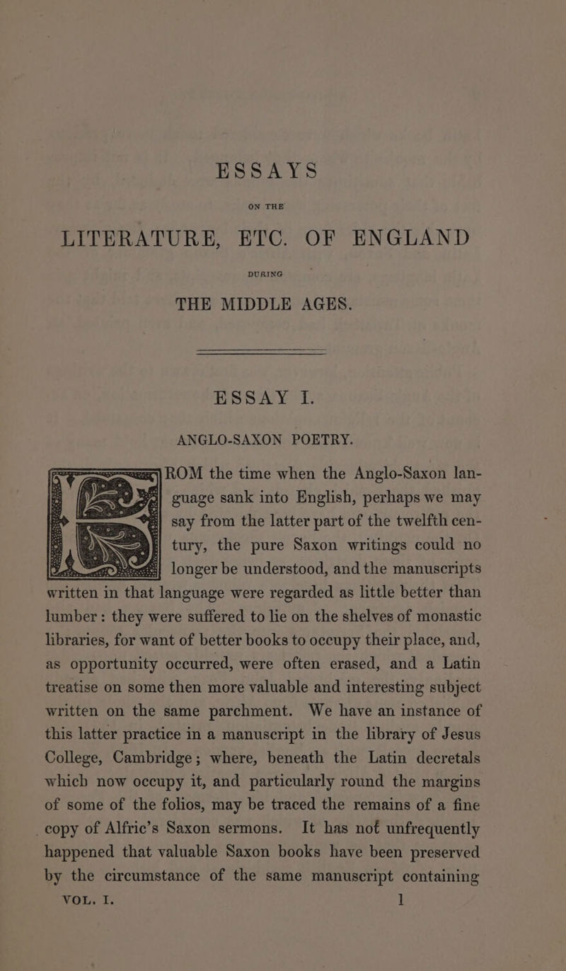 ESSAYS ON THE LITERATURE, ETC. OF ENGLAND DURING THE MIDDLE AGES. ESSAY 1. ANGLO-SAXON POETRY. =) ROM the time when the Anglo-Saxon lan- re Bl guage sank into English, perhaps we may tg : say from the latter part of the twelfth cen- &gt; tury, the pure Saxon writings could no § Sie longer be understood, and the manuscripts written in ne language were regarded as little better than lumber : they were suffered to lie on the shelves of monastic libraries, for want of better books to occupy their place, and, as opportunity occurred, were often erased, and a Latin treatise on some then more valuable and interesting subject written on the same parchment. We have an instance of this latter practice in a manuscript in the library of Jesus College, Cambridge; where, beneath the Latin decretals which now occupy it, and particularly round the margins of some of the folios, may be traced the remains of a fine _copy of Alfric’s Saxon sermons. It has nof unfrequently happened that valuable Saxon books have been preserved by the circumstance of the same manuscript containing