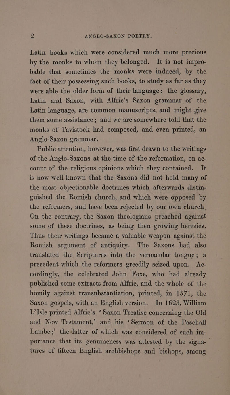 34 ANGLO-SAXON POETRY. Latin books which were considered much more precious by the monks to whom they belonged. It is not impro- bable that sometimes the monks were induced, by the fact of their possessing such books, to study as far as they were able the older form of their language: the glossary, Latin and Saxon, with Alfric’s Saxon grammar of the Latin language, are common manuscripts, and might give them some assistance; and we are somewhere told that the monks of Tavistock had composed, and even printed, an Anglo-Saxon grammar. Public attention, however, was first drawn to the writings of the Anglo-Saxons at the time of the reformation, on ac- count of the religious opinions which they contained. It is now well known that the Saxons did not hold many of the most objectionable doctrines which afterwards distin- guished the Romish church, and which were opposed by the reformers, and have been rejected by our own church, On the contrary, the Saxon theologians preached against some of these doctrines, as being then growing heresies. Thus their writings became a valuable weapon against the Romish argument of antiquity. The Saxons had also translated the Scriptures into the vernacular tongue; a precedent which the reformers greedily seized upon. Ac- cordingly, the celebrated John Foxe, who had already published some extracts from Alfric, and the whole of the homily against transubstantiation, printed, in 1571, the Saxon gospels, with an English version. In 1623, William L’Isle printed Alfric’s ‘ Saxon Treatise concerning the Old and New Testament,’ and his ‘Sermon of the Paschall Lambe ;’ the-latter of which was considered of such im- portance that its genuineness was attested by the signa-— tures of fifteen English archbishops and bishops, among