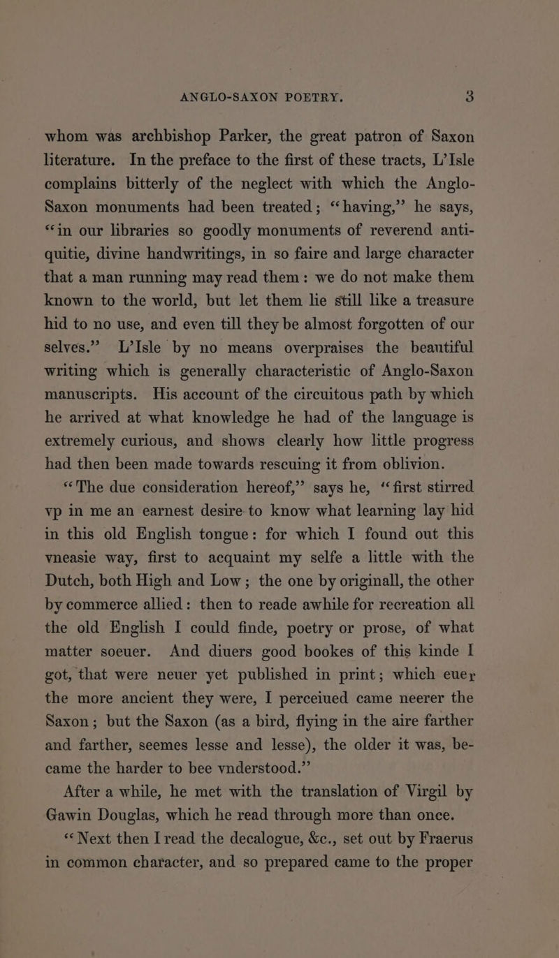 whom was archbishop Parker, the great patron of Saxon literature. In the preface to the first of these tracts, L’ Isle complains bitterly of the neglect with which the Anglo- Saxon monuments had been treated; “having,” he says, “in our libraries so goodly monuments of reverend anti- quitie, divine handwritings, in so faire and large character that a man running may read them: we do not make them known to the world, but let them lie still like a treasure hid to no use, and even till they be almost forgotten of our selves.” L’Isle by no means overpraises the beautiful writing which is generally characteristic of Anglo-Saxon manuscripts. His account of the circuitous path by which he arrived at what knowledge he had of the language is extremely curious, and shows clearly how little progress had then been made towards rescuing it from oblivion. “‘The due consideration hereof,” says he, ‘first stirred vp in me an earnest desire to know what learning lay hid in this old English tongue: for which I found out this vneasie way, first to acquaint my selfe a little with the Dutch, both High and Low; the one by originall, the other by commerce allied: then to reade awhile for recreation all the old English I could finde, poetry or prose, of what matter soeuer. And diuers good bookes of this kinde I got, that were neuer yet published in print; which euey the more ancient they were, I perceiued came neerer the Saxon; but the Saxon (as a bird, flying in the aire farther and farther, seemes lesse and lesse), the older it was, be- came the harder to bee vnderstood.”’ After a while, he met with the translation of Virgil by Gawin Douglas, which he read through more than once. “Next then I read the decalogue, &amp;c., set out by Fraerus in common character, and so prepared came to the proper