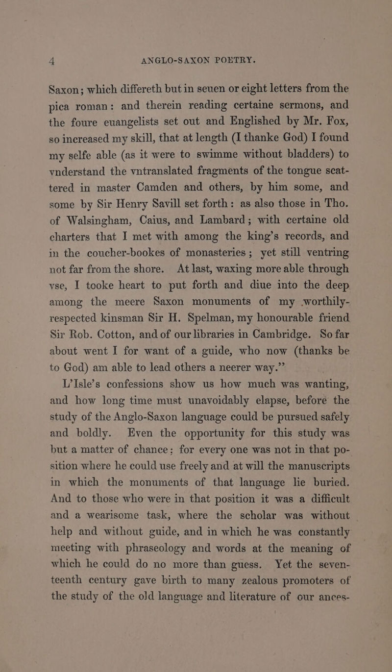 Saxon; which differeth but in seven or eight letters from the pica roman: and therein reading certaine sermons, and the foure euangelists set out and Englished by Mr. Fox, so increased my skill, that at length (I thanke God) I found my selfe able (as it were to swimme without bladders) to vnderstand the vntranslated fragments of the tongue scat- tered in master Camden and others, by him some, and some by Sir Henry Savill set forth: as also those in Tho. of Walsingham, Caius, and Lambard; with certaine old charters that I met with among the king’s records, and in the coucher-bookes of monasteries; yet still ventring not far from the shore. At last, waxing more able through vse, I tooke heart to put forth and diue into the deep among the meere Saxon monuments of my worthily- respected kinsman Sir H. Spelman, my honourable friend Sir Rob. Cotton, and of our libraries in Cambridge. So far about went I for want of a guide, who now (thanks be to God) am able to lead others a neerer way.” L’Isle’s confessions show us how much was wanting, and how long time must unavoidably elapse, before the study of the Anglo-Saxon language could be pursued safely and boldly. Even the opportunity for this study was but a matter of chance; for every one was not in that po- sition where he could use freely and at will the manuscripts in which the monuments of that language he buried. And to those who were in that position it was a difficult and a wearisome task, where the scholar was without help and without guide, and in which he was constantly meeting with phraseology and words at the meaning of which he could do no more than guess. Yet the seven- teenth century gave birth to many zealous promoters of the study of the old language and literature of our ances-