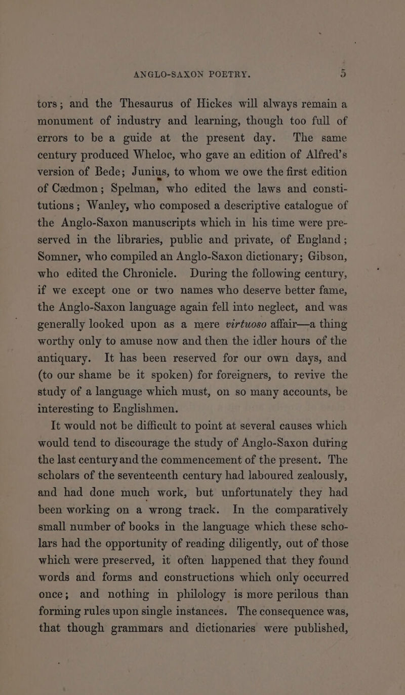 tors; and the Thesaurus of Hickes will always remain a monument of industry and learning, though too full of errors to be a guide at the present day. The same century produced Wheloc, who gave an edition of Alfred’s version of Bede; J unius, to whom we owe the first edition of Ceedmon; Spelman, who edited the laws and consti- tutions; Wanley, who composed a descriptive catalogue of the Anglo-Saxon manuscripts which in his time were pre- served in the libraries, public and private, of England ; Somner, who compiled an Anglo-Saxon dictionary; Gibson, who edited the Chronicle. During the following century, if we except one or two names who deserve better fame, the Anglo-Saxon language again fell into neglect, and was generally looked upon as a mere virtuoso affair—a thing worthy only to amuse now and then the idler hours of the antiquary. It has been reserved for our own days, and (to our shame be it spoken) for foreigners, to revive the study of a language which must, on so many accounts, be interesting to Englishmen. It would not be difficult to point at several causes which would tend to discourage the study of Anglo-Saxon during the last century and the commencement of the present. The scholars of the seventeenth century had laboured zealously, and had done much work, but unfortunately they had been working on a wrong track. In the comparatively small number of books in the language which these scho- lars had the opportunity of reading diligently, out of those which were preserved, it often happened that they found words and forms and constructions which only occurred once; and nothing in philology is more perilous than forming rules upon single instances. The consequence was, that though grammars and dictionaries were published,