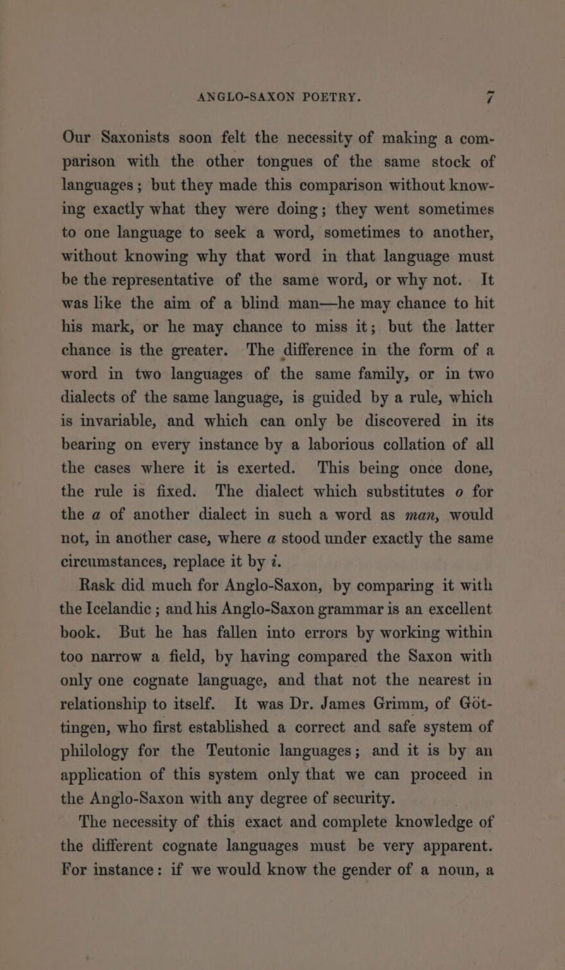 Our Saxonists soon felt the necessity of making a com- parison with the other tongues of the same stock of languages ; but they made this comparison without know- ing exactly what they were doing; they went sometimes to one language to seek a word, sometimes to another, without knowing why that word in that language must be the representative of the same word, or why not. It was like the aim of a blind man—he may chance to hit his mark, or he may chance to miss it; but the latter chance is the greater. The difference in the form of a word in two languages of the same family, or in two dialects of the same language, is guided by a rule, which is invariable, and which can only be discovered in its bearing on every instance by a laborious collation of all the cases where it is exerted. This being once done, the rule is fixed. The dialect which substitutes o for the a of another dialect in such a word as man, would not, in another case, where a stood under exactly the same circumstances, replace it by 7. Rask did much for Anglo-Saxon, by comparing it with the Icelandic ; and his Anglo-Saxon grammar is an excellent book. But he has fallen into errors by working within too narrow a field, by having compared the Saxon with only one cognate language, and that not the nearest in relationship to itself. It was Dr. James Grimm, of Got- tingen, who first established a correct and safe system of philology for the Teutonic languages; and it is by an application of this system only that we can proceed in the Anglo-Saxon with any degree of security. The necessity of this exact and complete knowledge of the different cognate languages must be very apparent. For instance: if we would know the gender of a noun, a