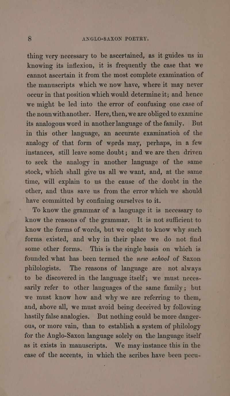 thing very-necessary to be ascertained, as it guides us in knowing its inflexion, it is frequently the case that we cannot ascertain it from the most complete examination of the manuscripts which we now have, where it may never occur in that position which would determine it; and hence we might be led into the error of confusing one case of the nounwithanother. Here, then, we are obliged to examine its analogous word in another language of the family. But in this other language, an accurate examination of the analogy of that form of words may, perhaps, in a few instances, still leave some doubt; and we are then driven to seek the analogy in another language of the same stock, which shall give us all we want, and, at the same time, will explain to us the cause of the doubt in the other, and thus save us from the error which we should have committed by confining ourselves to it. To know the grammar of a language it is necessary to know the reasons of the grammar. It is not sufficient to know the forms of words, but we ought to know why such forms existed, and why in their place we do not find some other forms. This is the single basis on which is founded what has been termed the new school of Saxon philologists. The reasons of language are not always to be discovered in the language itself; we must neces- sarily refer to other languages of the same family; but we must know how and why we are referring to them, and, above all, we must avoid being deceived by following hastily false analogies. But nothing could be more danger- ous, or more vain, than to establish a system of philology for the Anglo-Saxon language solely on the language itself as it exists in manuscripts. We may-instance this in the case of the accents, in which the scribes have been pecu-