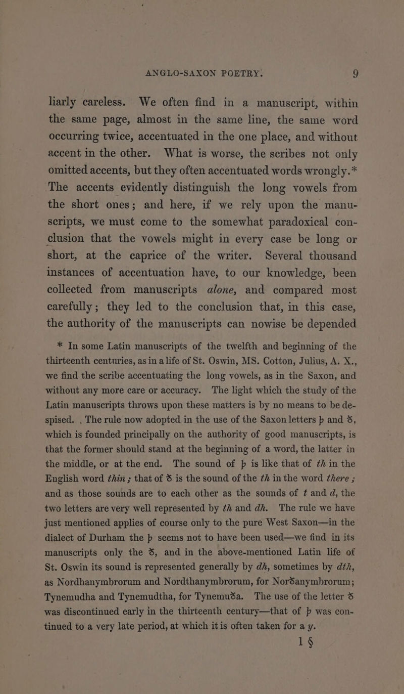 larly careless. We often find in a manuscript, within the same page, almost in the same line, the same word occurring twice, accentuated in the one place, and without accent in the other. What is worse, the scribes not only omitted accents, but they often accentuated words wrongly.* ‘The accents evidently distinguish the long vowels from the short ones; and here, if we rely upon the manu- scripts, we must come to the somewhat paradoxical con- clusion that the vowels might in every case be long or short, at the caprice of the writer. Several thousand instances of accentuation have, to our knowledge, been collected from manuscripts alone, and compared most carefully ; they led to the conclusion that, in this case, the authority of the manuscripts can nowise be depended * In some Latin manuscripts of the twelfth and beginning of the thirteenth centuries, as in a life of St. Oswin, MS. Cotton, Julius, A. X., we find the scribe accentuating the long vowels, as in the Saxon, and without any more care or accuracy. The light which the study of the Latin manuscripts throws upon these matters is by no means to be de- spised. . The rule now adopted in the use of the Saxon letters p and 3, which is founded principally on the authority of good manuscripts, is that the former should stand at the beginning of a word, the latter in the middle, or at the end. The sound of pf is like that of ¢h in the English word thin ; that of 6 is the sound of the th inthe word there ; and as those sounds are to each other as the sounds of ¢ and d, the two letters are very well represented by th and dh. The rule we have just mentioned applies of course only to the pure West Saxon—in the dialect of Durham the pb seems not to have been used—we find in its manuscripts only the 6, and in the above-mentioned Latin life of St. Oswin its sound is represented generally by dh, sometimes by d¢i, as Nordhanymbrorum and Nordthanymbrorum, for Noréanymbrorum; Tynemudha and Tynemudtha, for Tynemudéa. The use of the letter 3 was discontinued early in the thirteenth century—that of b was con- tinued to a very late period, at which itis often taken for a y. 1§