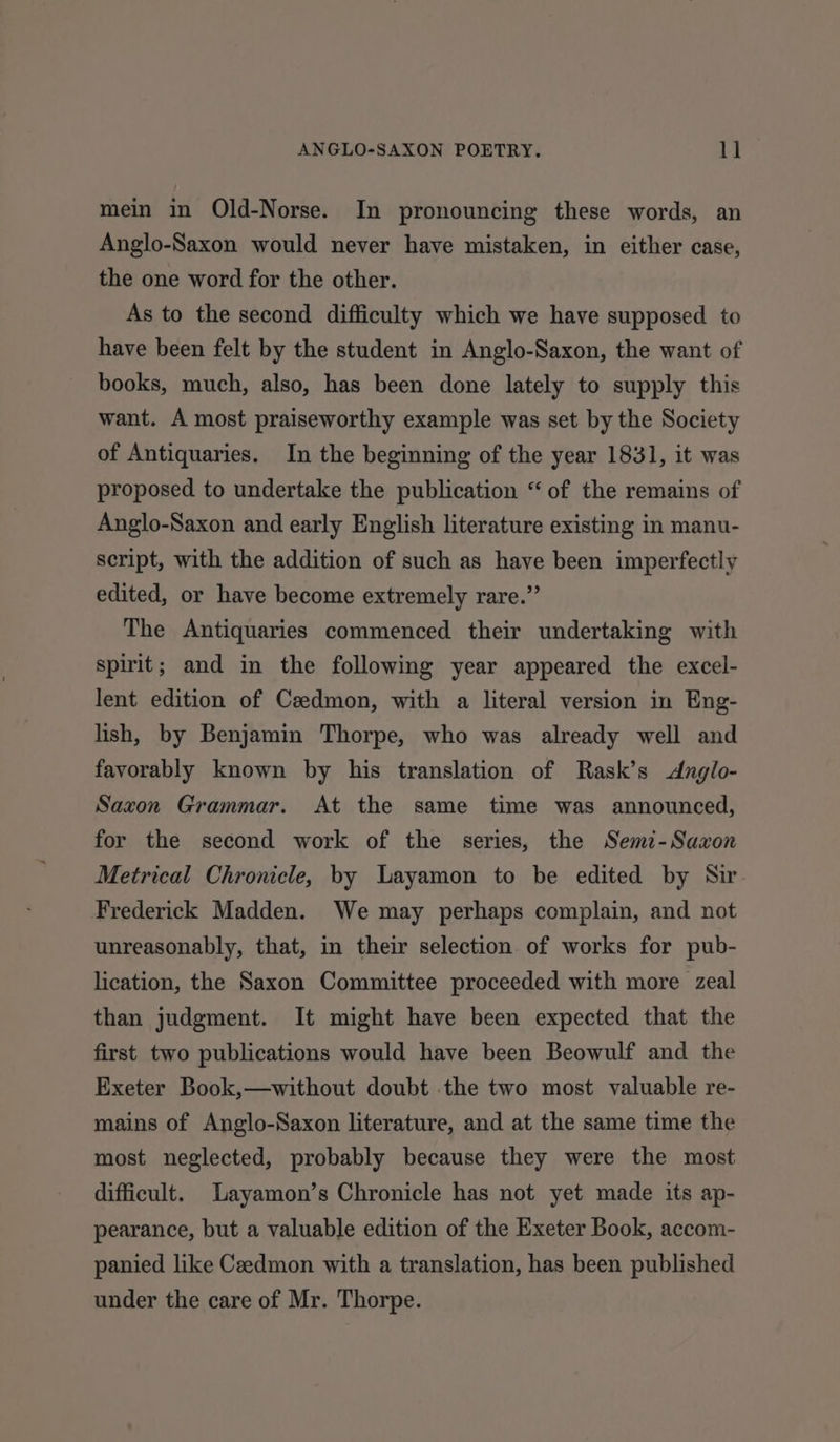 mein in Old-Norse. In pronouncing these words, an Anglo-Saxon would never have mistaken, in either case, the one word for the other. As to the second difficulty which we have supposed to have been felt by the student in Anglo-Saxon, the want of books, much, also, has been done lately to supply this want. A most praiseworthy example was set by the Society of Antiquaries. In the beginning of the year 1831, it was proposed to undertake the publication “ of the remains of Anglo-Saxon and early English literature existing in manu- script, with the addition of such as have been imperfectly edited, or have become extremely rare.” The Antiquaries commenced their undertaking with spirit; and in the following year appeared the excel- lent edition of Cedmon, with a literal version in Eng- lish, by Benjamin Thorpe, who was already well and favorably known by his translation of Rask’s &lt;Anglo- Saxon Grammar. At the same time was announced, for the second work of the series, the Semi-Sazxon Metrical Chronicle, by Layamon to be edited by Sir Frederick Madden. We may perhaps complain, and not unreasonably, that, in their selection of works for pub- lication, the Saxon Committee proceeded with more zeal than judgment. It might have been expected that the first two publications would have been Beowulf and the Exeter Book,—without doubt the two most valuable re- mains of Anglo-Saxon literature, and at the same time the most neglected, probably because they were the most difficult. Layamon’s Chronicle has not yet made its ap- pearance, but a valuable edition of the Exeter Book, accom- panied like Cedmon with a translation, has been published under the care of Mr. Thorpe.